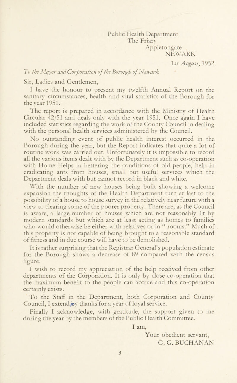 Public Health Department The Friary Appletongate NEWARK 1 st August, 1952 To the Major and Corporation of the Borough of Newark Sir, Ladies and Gentlemen, I have the honour to present my twelfth Annual Report on the sanitary circumstances, health and vital statistics of the Borough for the year 1951. The report is prepared in accordance with the Ministry of Health Circular 42/51 and deals only with the year 1951. Once again I have included statistics regarding the work of the County Council in dealing with the personal health services administered by the Council. No outstanding event of public health interest occurred in the Borough during the year, but the Report indicates that quite a lot of routine work was carried out. Unfortunately it is impossible to record all the various items dealt with by the Department such as co-operation with Home Helps in bettering the conditions of old people, help in eradicating ants from houses, small but useful services which the Department deals with but cannot record in black and white. With the number of new houses being built showing a welcome expansion the thoughts of the Health Department turn at last to the possibility of a house to house survey in the relatively near future with a view to clearing some of the poorer property. There are, as the Council is aware, a large number of houses which are not reasonably fit by modern standards but which are at least acting as homes to families who would otherwise be either with relatives or in “ rooms.” Much of this property is not capable of being brought to a reasonable standard of fitness and in due course will have to be demolished. It is rather surprising that the Registrar General’s population estimate for the Borough shows a decrease of 89 compared with the census figure. I wish to record my appreciation of the help received from other departments of the Corporation. It is only by close co-operation that the maximum benefit to the people can accrue and this co-operation certainly exists. J To the Staff in the Department, both Corporation and County Council, I extend Jsy thanks for a year of loyal service. Finally I acknowledge, with gratitude, the support given to me during the year by the members of the Public Health Committee. I am. Your obedient servant, G. G. BUCHANAN