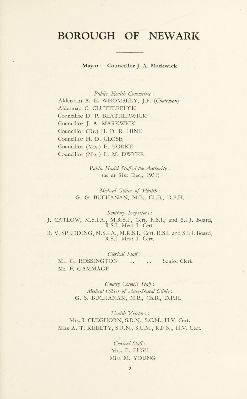 BOROUGH OF NEWARK Mayor : Councillor J. A. Markwick Public Health Committee : Alderman A. E. WHOMSLEY, J.P. (Chairman,) Alderman C. CLUTTERBUCK Councillor D. P. BLATHER WICK Councillor J. A. MARKWICK Councillor (Dr.) Id. D. R. HINE Councillor H. D. CLOSE Councillor (Mrs.) E. YORKE Councillor (Mrs.) L. M. DWYER Public Health Staff of the Authority : (as at 31st Dec., 1951) Medical Officer of Health : G. G. BUCHANAN, M.B., Ch.B., D.P.H. Sanitary Inspectors : J. CATLOW, M.S.I.A., M.R.S.I., Cert. R.S.I., and S.I.J. Board, R.S.I. Meat I. Cert. R. V. SPEDDING, M.S.I.A., M.R.S.I., Cert. R.S.I. and S.I.J. Board, R.S.I. Meat I. Cert. Clerical Staff: Mr. G. ROSSINGTON .. .. Senior Clerk Mr. F. GAMMAGE County Council Staff: Medical Officer of Ante-Natal Clinic : G. S. BUCHANAN, M.B., Ch.B., D.P.H. Health Visitors : Airs. I. CLEGHORN, S.R.N., S.C.M., H.V. Cert. Miss A. T. KEELTY, S.R.N., S.C.M., R.F.N., H.V. Cert. I Clerical Staff: Mrs. B. BUSH Miss M. YOUNG