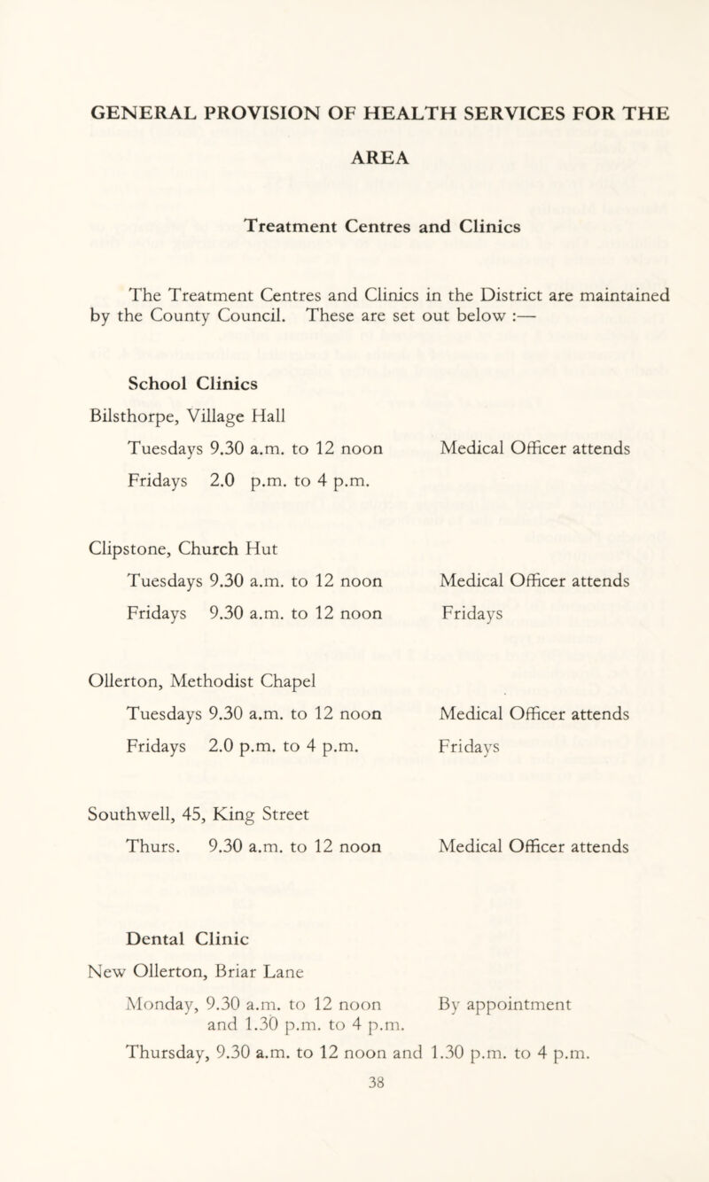 GENERAL PROVISION OF HEALTH SERVICES FOR THE AREA Treatment Centres and Clinics The Treatment Centres and Clinics in the District are maintained by the County Council. These are set out below :— School Clinics Bilsthorpe, Village Hall Tuesdays 9.30 a.m. to 12 noon Medical Officer attends Fridays 2.0 p.m. to 4 p.m. Clipstone, Church Hut Tuesdays 9.30 a.m. to 12 noon Medical Officer attends Fridays 9.30 a.m. to 12 noon Fridays Ollerton, Methodist Chapel Tuesdays 9.30 a.m. to 12 noon Medical Officer attends Fridays 2.0 p.m. to 4 p.m. Fridays Southwell, 45, King Street Thurs. 9.30 a.m. to 12 noon Medical Officer attends Dental Clinic New Ollerton, Briar Lane Monday, 9.30 a.m. to 12 noon By appointment and 1.30 p.m. to 4 p.m. Thursday, 9.30 a.m. to 12 noon and 1.30 p.m. to 4 p.m.