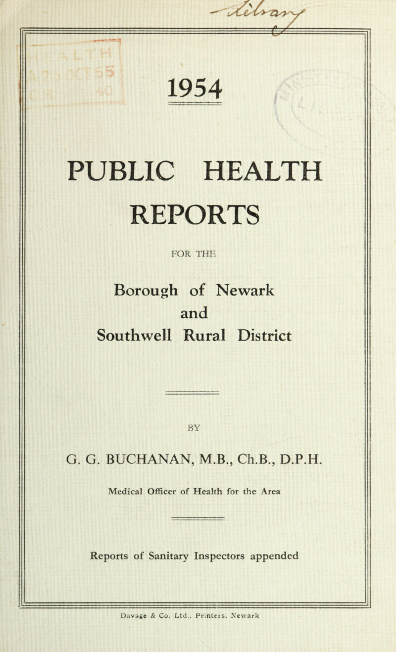 2 1954 PUBLIC HEALTH REPORTS FOR THE Borough of Newark and Southwell Rural District BY G. G. BUCHANAN, M.B., Ch.B., D.P.H. Medical Officer of Health for the Area Reports of Sanitary Inspectors appended Davage & Co. Ltd., Printers. Newark