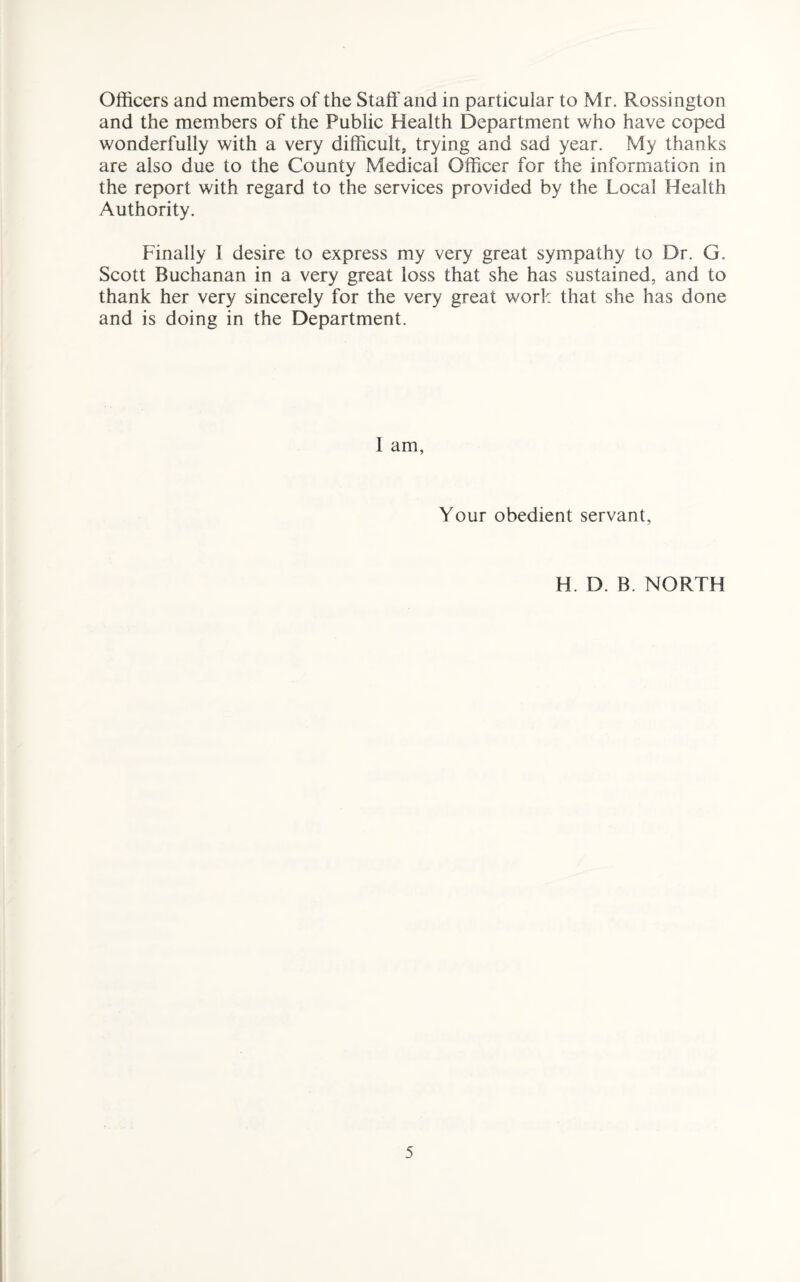 Officers and members of the Staff and in particular to Mr. Rossington and the members of the Public Health Department who have coped wonderfully with a very difficult, trying and sad year. My thanks are also due to the County Medical Officer for the information in the report with regard to the services provided by the Local Health Authority. Finally I desire to express my very great sympathy to Dr. G. Scott Buchanan in a very great loss that she has sustained, and to thank her very sincerely for the very great work that she has done and is doing in the Department. 1 am, Your obedient servant, H. D. B. NORTH