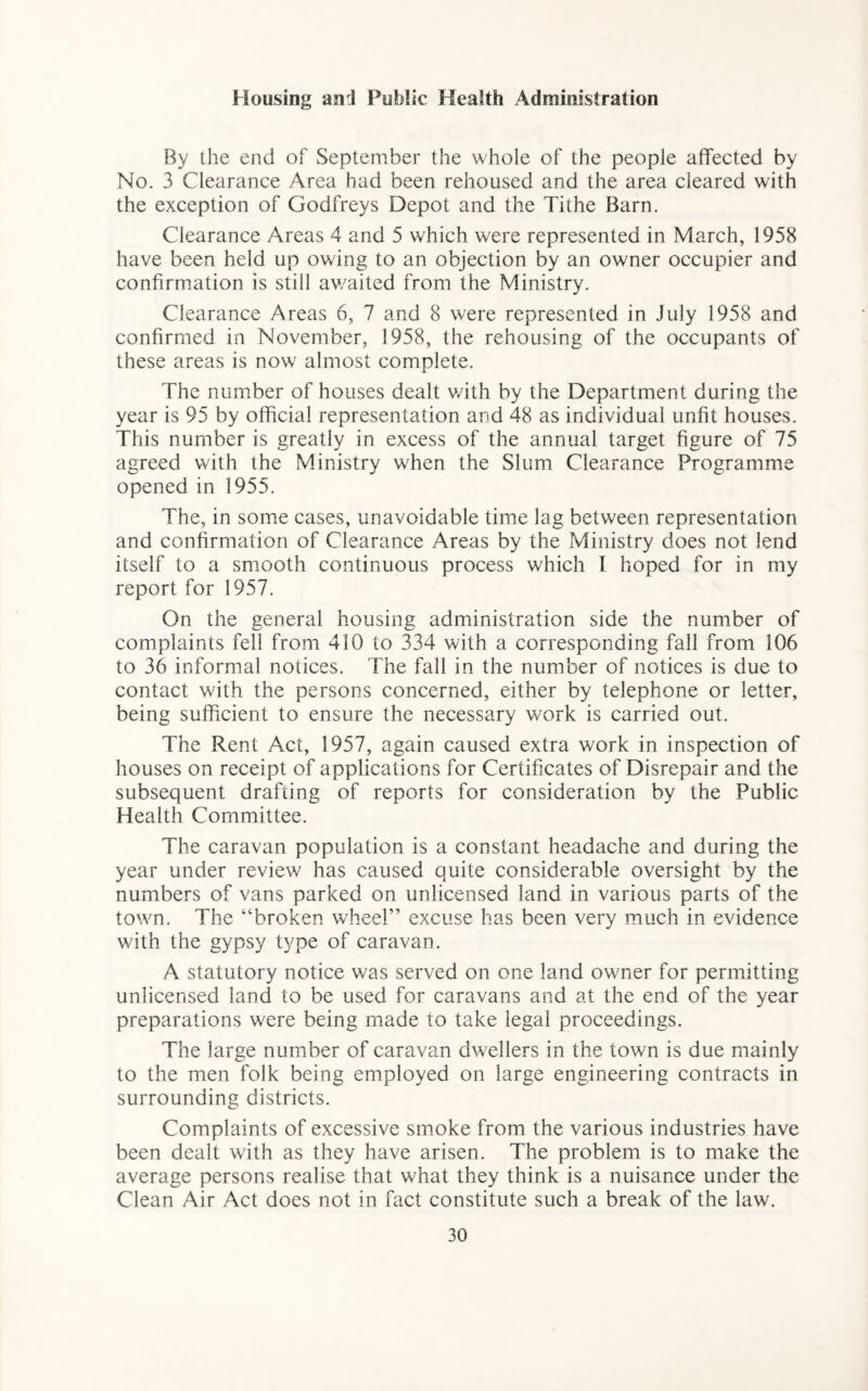 Housing an:l Public Health Administration By the end of September the whole of the people affected by No. 3 Clearance Area had been rehoused and the area cleared with the exception of Godfreys Depot and the Tithe Barn. Clearance Areas 4 and 5 which were represented in March, 1958 have been held up owing to an objection by an owner occupier and confirmation is still awaited from the Ministry. Clearance Areas 6, 7 and 8 were represented in July 1958 and confirmed in November, 1958, the rehousing of the occupants of these areas is now almost complete. The number of houses dealt v/ith by the Department during the year is 95 by official representation and 48 as individual unfit houses. This number is greatly in excess of the annual target figure of 75 agreed with the Ministry when the Slum Clearance Programme opened in 1955. The, in some cases, unavoidable time lag between representation and confirmation of Clearance Areas by the Ministry does not lend itself to a smooth continuous process which I hoped for in my report for 1957. On the general housing administration side the number of complaints fell from 410 to 334 with a corresponding fall from 106 to 36 informal notices. The fall in the number of notices is due to contact with the persons concerned, either by telephone or letter, being sufficient to ensure the necessary work is carried out. The Rent Act, 1957, again caused extra work in inspection of houses on receipt of applications for Certificates of Disrepair and the subsequent drafting of reports for consideration by the Public Health Committee. The caravan population is a constant headache and during the year under review has caused quite considerable oversight by the numbers of vans parked on unlicensed land in various parts of the town. The “broken wheel” excuse has been very much in evidence with the gypsy type of caravan. A statutory notice was served on one land owner for permitting unlicensed land to be used for caravans and at the end of the year preparations were being made to take legal proceedings. The large number of caravan dwellers in the town is due mainly to the men folk being employed on large engineering contracts in surrounding districts. Complaints of excessive smoke from the various industries have been dealt with as they have arisen. The problem is to make the average persons realise that what they think is a nuisance under the Clean Air Act does not in fact constitute such a break of the law.