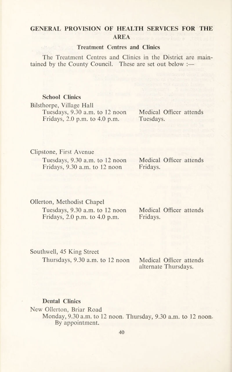 GENERAL PROVISION OF HEALTH SERVICES FOR THE AREA Treatment Centres and Clinics The Treatment Centres and Clinics in the District are main¬ tained by the County Council. These are set out below :— School Clinics Bilsthorpe, Village Hall Tuesdays, 9.30 a.m. to 12 noon Medical Officer attends Fridays, 2.0 p.m. to 4.0 p.m. Tuesdays. Clipstone, First Avenue Tuesdays, 9.30 a.m. to 12 noon Medical Officer attends Fridays, 9.30 a.m. to 12 noon Fridays. Ollerton, Methodist Chapel Tuesdays, 9.30 a.m. to 12 noon Medical Officer attends Fridays, 2.0 p.m. to 4.0 p.m. Fridays. Southwell, 45 King Street Thursdays, 9.30 a.m. to 12 noon Medical Officer attends alternate Thursdays. Dental Clinics New Ollerton, Briar Road Monday, 9.30 a.m. to 12 noon. Thursday, 9.30 a.m. to 12 noon. By appointment.