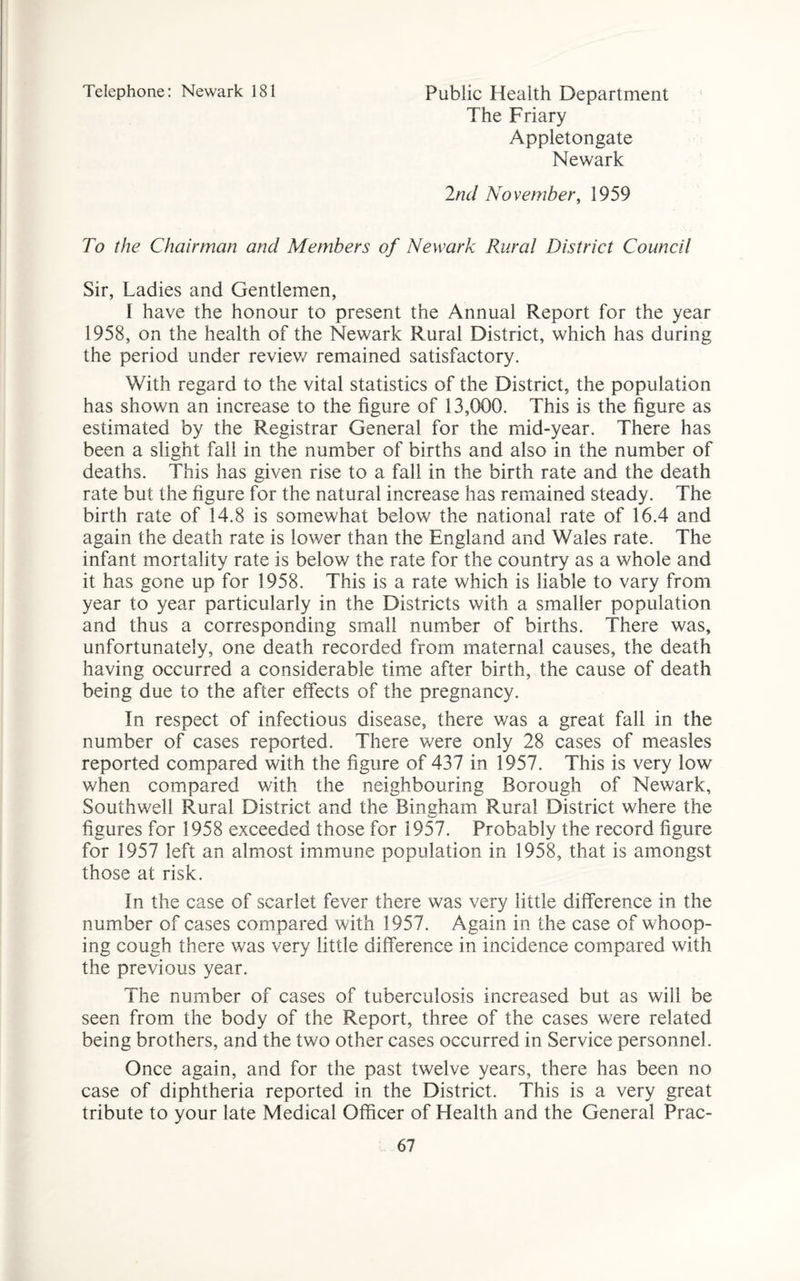 Telephone: Newark 181 Public Health Department The Friary Appletongate Newark 2nd November, 1959 To the Chairman and Members of Newark Rural District Council Sir, Ladies and Gentlemen, I have the honour to present the Annual Report for the year 1958, on the health of the Newark Rural District, which has during the period under review remained satisfactory. With regard to the vital statistics of the District, the population has shown an increase to the figure of 13,000. This is the figure as estimated by the Registrar General for the mid-year. There has been a slight fall in the number of births and also in the number of deaths. This has given rise to a fall in the birth rate and the death rate but the figure for the natural increase has remained steady . The birth rate of 14.8 is somewhat below the national rate of 16.4 and again the death rate is lower than the England and Wales rate. The infant mortality rate is below the rate for the country as a whole and it has gone up for 1958. This is a rate which is liable to vary from year to year particularly in the Districts with a smaller population and thus a corresponding small number of births. There was, unfortunately, one death recorded from maternal causes, the death having occurred a considerable time after birth, the cause of death being due to the after effects of the pregnancy. In respect of infectious disease, there was a great fall in the number of cases reported. There v/ere only 28 cases of measles reported compared with the figure of 437 in 1957. This is very low when compared with the neighbouring Borough of Newark, Southwell Rural District and the Bineham Rural District where the figures for 1958 exceeded those for 1957. Probably the record figure for 1957 left an almost immune population in 1958, that is amongst those at risk. In the case of scarlet fever there was very little difference in the number of cases compared with 1957. Again in the case of whoop¬ ing cough there was very little difference in incidence compared with the previous year. The number of cases of tuberculosis increased but as will be seen from the body of the Report, three of the cases were related being brothers, and the two other cases occurred in Service personnel. Once again, and for the past twelve years, there has been no case of diphtheria reported in the District. This is a very great tribute to your late Medical Officer of Health and the General Prac-