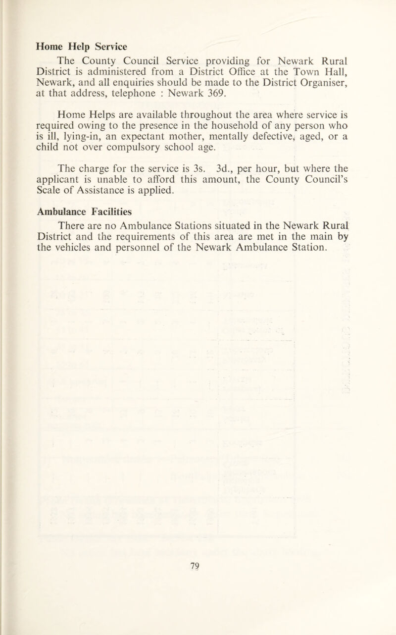 Home Help Service The County Council Service providing for Newark Rural District is administered from a District Office at the Town Hall, Newark, and all enquiries should be made to the District Organiser, at that address, telephone : Newark 369. Home Helps are available throughout the area where service is required owing to the presence in the household of any person who is ill, lying-in, an expectant mother, mentally defective^ aged, or a child not over compulsory school age. The charge for the service is 3s. 3d., per hour, but where the applicant is unable to afford this amount, the County Council’s Scale of Assistance is applied. Ambulance Facilities There are no Ambulance Stations situated in the Newark Rural District and the requirements of this area are met in the main by the vehicles and personnel of the Newark Ambulance Station.
