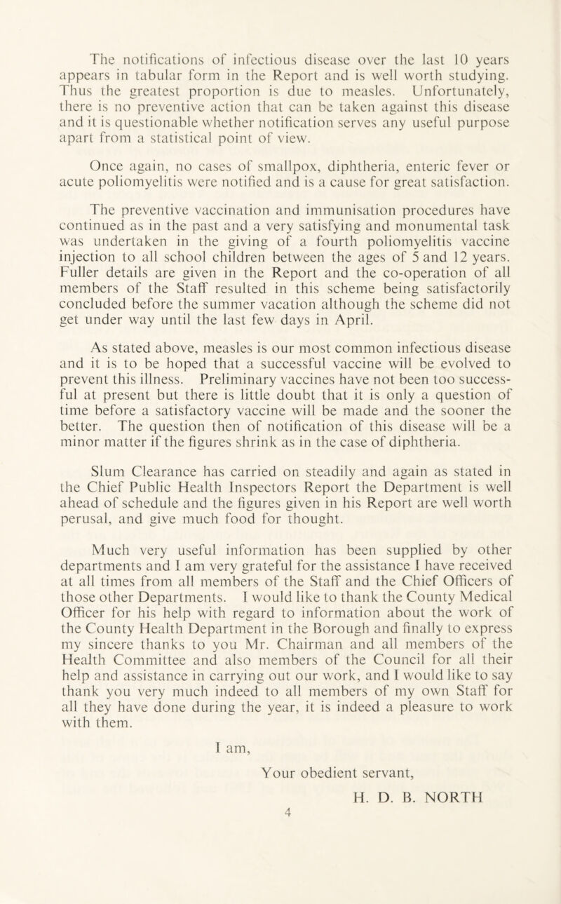 The notifications of infectious disease over the last 10 years appears in tabular form in the Report and is well worth studying. Thus the greatest proportion is due to measles. Unfortunately, there is no preventive action that can be taken against this disease and it is questionable whether notification serves any useful purpose apart from a statistical point of view. Once again, no cases of smallpox, diphtheria, enteric fever or acute poliomyelitis were notified and is a cause for great satisfaction. The preventive vaccination and immunisation procedures have continued as in the past and a very satisfying and monumental task was undertaken in the giving of a fourth poliomyelitis vaccine injection to all school children between the ages of 5 and 12 years. Fuller details are given in the Report and the co-operation of all members of the Staff resulted in this scheme being satisfactorily concluded before the summer vacation although the scheme did not get under way until the last few days in April. As stated above, measles is our most common infectious disease and it is to be hoped that a successful vaccine will be evolved to prevent this illness. Preliminary vaccines have not been too success¬ ful at present but there is little doubt that it is only a question of time before a satisfactory vaccine will be made and the sooner the better. The question then of notification of this disease will be a minor matter if the figures shrink as in the case of diphtheria. Slum Clearance has carried on steadily and again as stated in the Chief Public Health Inspectors Report the Department is well ahead of schedule and the figures given in his Report are well worth perusal, and give much food for thought. Much very useful information has been supplied by other departments and I am very grateful for the assistance I have received at all times from all members of the Staff and the Chief Officers of those other Departments. I would like to thank the County Medical Officer for his help with regard to information about the work of the County Health Department in the Borough and finally to express my sincere thanks to you Mr. Chairman and all members of the Health Committee and also members of the Council for all their help and assistance in carrying out our work, and I would like to say thank you very much indeed to all members of my own Staff for all they have done during the year, it is indeed a pleasure to work with them. 1 am, Your obedient servant, H. D. B. NORTH