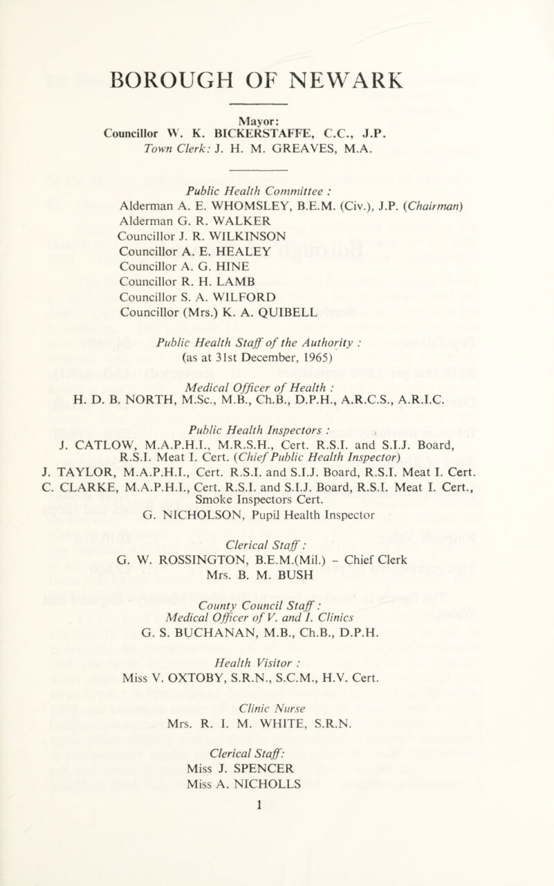 BOROUGH OF NEWARK Mayor: Councillor W. K. BICKERSTAFFE, C.C., J.P. Town Clerk: J. H. M. GREAVES, M.A. Public Health Committee : Alderman A. E. WHOMSLEY, B.E.M. (Civ.), J.P. (Chairman) Alderman G. R. WALKER Councillor J. R. WILKINSON Councillor A. E. HEALEY Councillor A. G. HINE Councillor R. H. LAMB Councillor S. A. WILFORD Councillor (Mrs.) K. A. QUIBELL Public Health Staff of the Authority : (as at 31st December, 1965) Medical Officer of Health : H. D. B. NORTH, M.Sc., M.B., Ch.B., D.P.H., A.R.C.S., A.R.I.C. Public Health Inspectors : , J. CATLOW, M.A.P.H.I., M.R.S.H., Cert. R.S.I. and S.I.J. Board, R.S.I. Meat I. Cert. (Chief Public Health Inspector) J. TAYLOR, M.A.P.H.I., Cert. R.S.I. and S.I.J. Board, R.S.I. Meat I. Cert. C. CLARKE, M.A.P.H.I., Cert. R.S.I. and S.I.J. Board, R.S.I. Meat I. Cert., Smoke Inspectors Cert. G. NICHOLSON, Pupil Health Inspector Clerical Staff: G. W. ROSSINGTON, B.E.M.(Mil.) - Chief Clerk Mrs. B. M. BUSH County Council Staff: Medical Officer of V. and /. Clinics G. S. BUCHANAN, M.B., Ch.B., D.P.H. Health Visitor : Miss V. OXTOBY, S.R.N., S.C.M., H.V. Cert. Clinic Nurse Mrs. R. I. M. WHITE, S.R.N. Clerical Staff: Miss J. SPENCER Miss A. NICHOLLS