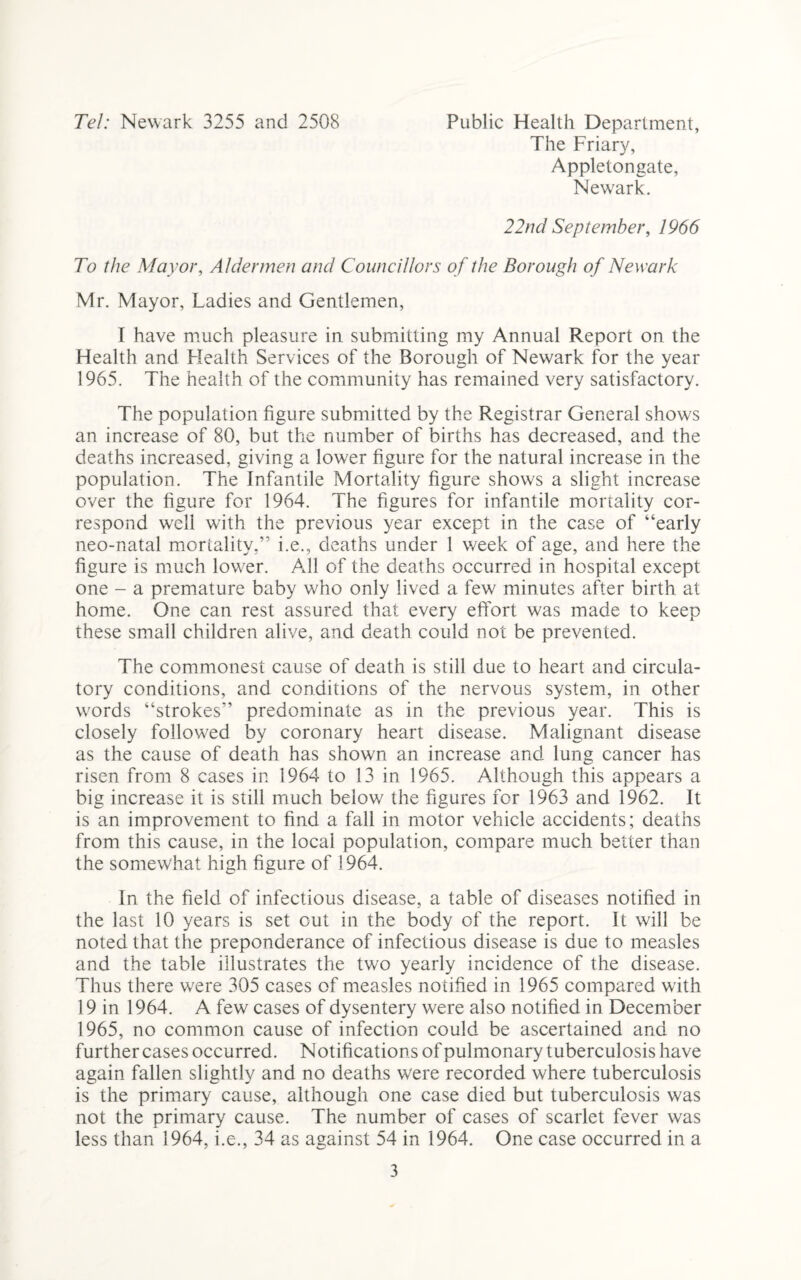 Tel: Newark 3255 and 2508 Public Health Department, The Friary, Appletongate, Newark. 22nd September, 1966 To the Mayor, Aldermen and Councillors of the Borough of Newark Mr. Mayor, Ladies and Gentlemen, I have much pleasure in submitting my Annual Report on the Health and Health Services of the Borough of Newark for the year 1965. The health of the community has remained very satisfactory. The population figure submitted by the Registrar General shows an increase of 80, but the number of births has decreased, and the deaths increased, giving a lower figure for the natural increase in the population. The Infantile Mortality figure shows a slight increase over the figure for 1964. The figures for infantile mortality cor¬ respond well with the previous year except in the case of “early neo-natal mortality.” i.e., deaths under 1 week of age, and here the figure is much lower. All of the deaths occurred in hospital except one - a premature baby who only lived a few minutes after birth at home. One can rest assured that every effort was made to keep these small children alive, and death could not be prevented. The commonest cause of death is still due to heart and circula¬ tory conditions, and conditions of the nervous system, in other words “strokes” predominate as in the previous year. This is closely followed by coronary heart disease. Malignant disease as the cause of death has shown an increase and lung cancer has risen from 8 cases in 1964 to 13 in 1965. Although this appears a big increase it is still much below the figures for 1963 and 1962. It is an improvement to find a fall in motor vehicle accidents; deaths from this cause, in the local population, compare much better than the somewhat high figure of 1964. In the field of infectious disease, a table of diseases notified in the last 10 years is set out in the body of the report. It will be noted that the preponderance of infectious disease is due to measles and the table illustrates the two yearly incidence of the disease. Thus there were 305 cases of measles notified in 1965 compared with 19 in 1964. A few cases of dysentery were also notified in December 1965, no common cause of infection could be ascertained and no further cases occurred. Notifications of pulmonary tuberculosis have again fallen slightly and no deaths were recorded where tuberculosis is the primary cause, although one case died but tuberculosis was not the primary cause. The number of cases of scarlet fever was less than 1964, i.e., 34 as against 54 in 1964. One case occurred in a