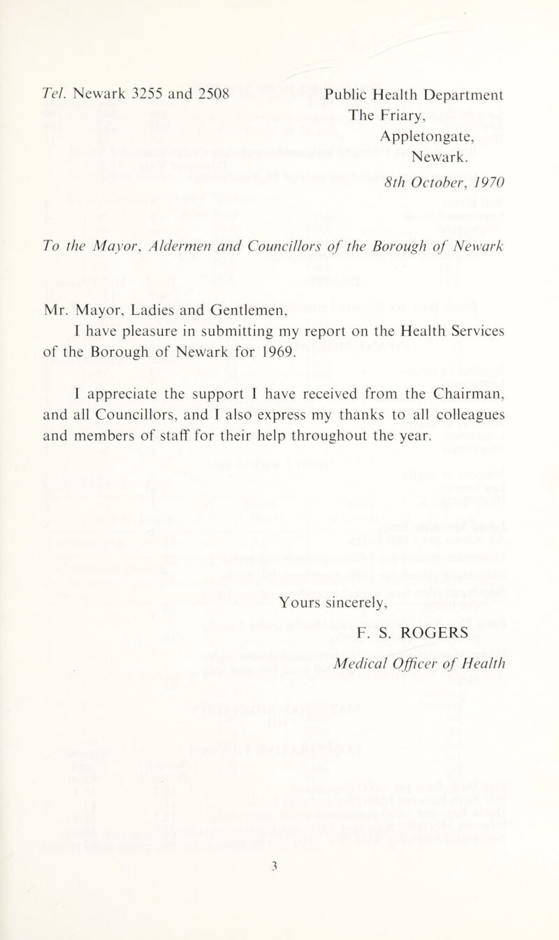 Tel. Newark 3255 and 2508 Public Health Department The Friary, Appletongate, Newark. 8th October, 1970 To the Mayor, Aldermen and Councillors of the Borough of Newark Mr. Mayor, Ladies and Gentlemen, I have pleasure in submitting my report on the Health Services of the Borough of Newark for 1969. I appreciate the support I have received from the Chairman, and all Councillors, and I also express my thanks to all colleagues and members of staff for their help throughout the year. Yours sincerely, F. S. ROGERS Medical O fficer of Health