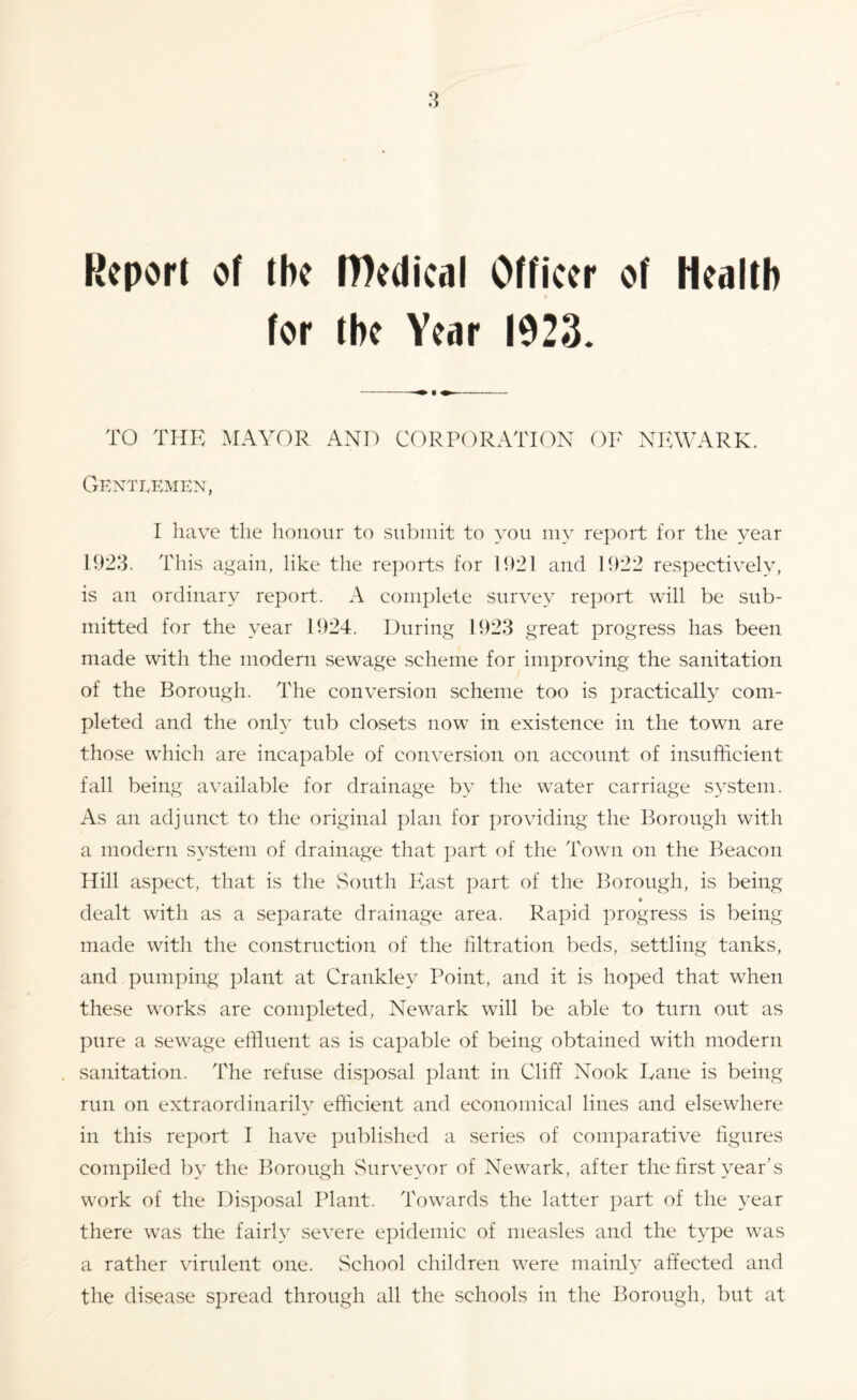 Report of the Medical Officer of Health for the Year 1923. TO THE MAYOR AND CORPORATION OF NEWARK. Gentlemen, I have the honour to submit to you my report for the year 1923. This again, like the reports for 1921 and 1922 respectively, is an ordinary report. A complete survey report will be sub¬ mitted for the year 1924. During 1923 great progress has been made with the modern sewage scheme for improving the sanitation of the Borough. The conversion scheme too is practically com¬ pleted and the only tub closets now in existence in the town are those which are incapable of conversion on account of insufficient fall being available for drainage by the water carriage system. As an adjunct to the original plan for providing the Borough with a modern system of drainage that part of the Town on the Beacon Hill aspect, that is the South East part of the Borough, is being dealt with as a separate drainage area. Rapid progress is being made with the construction of the filtration beds, settling tanks, and pumping plant at Crankley Point, and it is hoped that when these works are completed, Newark will be able to turn out as pure a sewage effluent as is capable of being obtained with modern sanitation. The refuse disposal plant in Cliff Nook Dane is being run on extraordinarily efficient and economical lines and elsewhere in this report I have published a series of comparative figures compiled by the Borough Surveyor of Newark, after the first year’s work of the Disposal Plant. Towards the latter part of the year there was the fairly severe epidemic of measles and the type was a rather virulent one. School children were mainly affected and the disease spread through all the schools in the Borough, but at