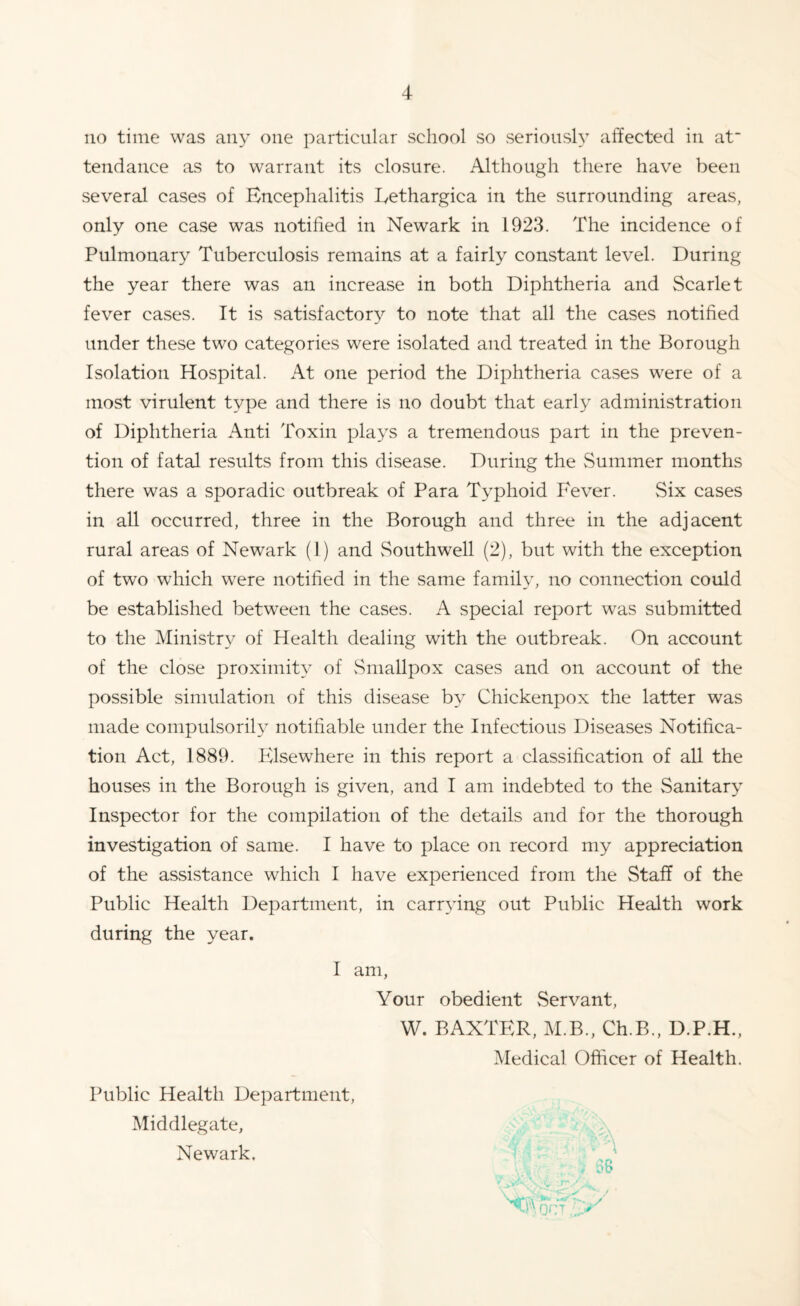 no time was any one particular school so seriously affected in at tendance as to warrant its closure. Although there have been several cases of Encephalitis Eethargica in the surrounding areas, only one case was notified in Newark in 1923. The incidence of Pulmonary Tuberculosis remains at a fairly constant level. During the year there was an increase in both Diphtheria and Scarlet fever cases. It is satisfactory to note that all the cases notified under these two categories were isolated and treated in the Borough Isolation Hospital. At one period the Diphtheria cases were of a most virulent type and there is no doubt that early administration of Diphtheria Anti Toxin plays a tremendous part in the preven¬ tion of fatal results from this disease. During the Summer months there was a sporadic outbreak of Para Typhoid Fever. Six cases in all occurred, three in the Borough and three in the adjacent rural areas of Newark (1) and Southwell (2), but with the exception of two which were notified in the same family, no connection could be established between the cases. A special report was submitted to the Ministry of Health dealing with the outbreak. On account of the close proximity of Smallpox cases and on account of the possible simulation of this disease by Chickenpox the latter was made compulsorily notifiable under the Infectious Diseases Notifica¬ tion Act, 1889. Elsewhere in this report a classification of all the houses in the Borough is given, and I am indebted to the Sanitary Inspector for the compilation of the details and for the thorough investigation of same. I have to place on record my appreciation of the assistance which I have experienced from the Staff of the Public Health Department, in carrying out Public Health work during the year. I am, Your obedient Servant, W. BAXTER, M.B., Ch.B., D.P.H., Medical Officer of Health. Public Health Department, Middlegate, Newark.