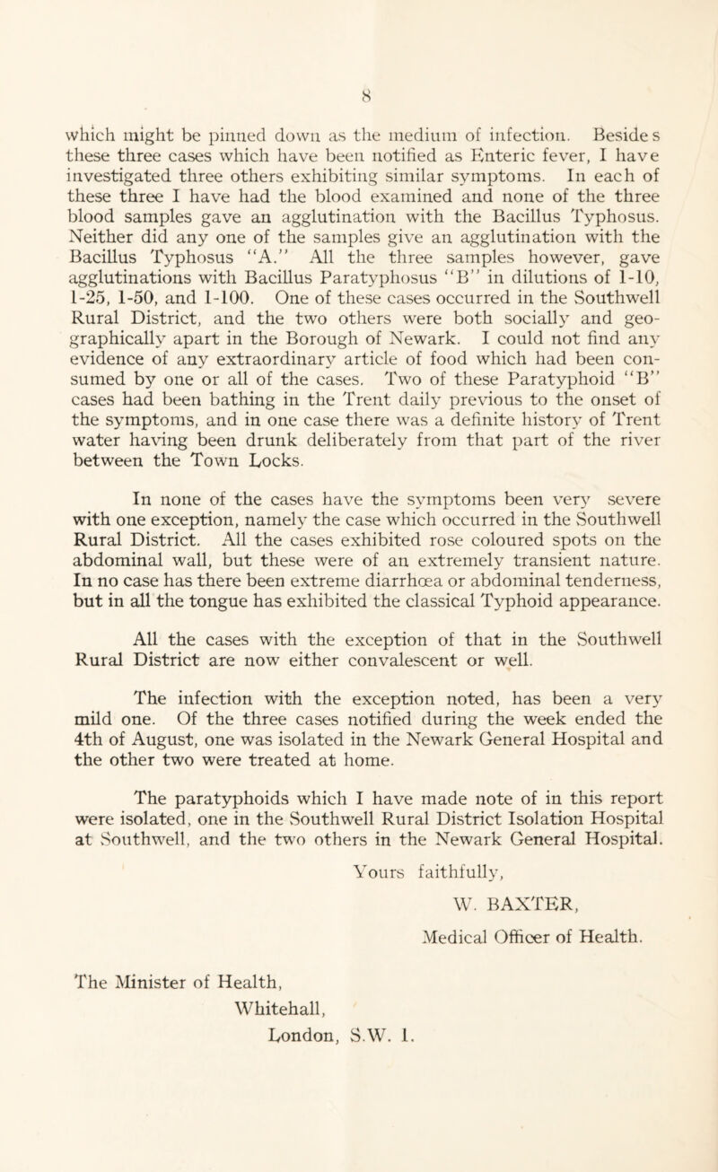 which might be pinned down as the medium of infection. Beside s these three cases which have been notified as Enteric fever, I have investigated three others exhibiting similar symptoms. In each of these three I have had the blood examined and none of the three blood samples gave an agglutination with the Bacillus Typhosus. Neither did any one of the samples give an agglutination with the Bacillus Typhosus “A. All the three samples however, gave agglutinations with Bacillus Paratyphosus “B” in dilutions of 1-10, 1-25, 1-50, and 1-100. One of these cases occurred in the Southwell Rural District, and the two others were both socially and geo¬ graphically apart in the Borough of Newark. I could not find any evidence of any extraordinary article of food which had been con¬ sumed by one or all of the cases. Two of these Paratyphoid “B” cases had been bathing in the Trent daily previous to the onset of the symptoms, and in one case there was a definite history of Trent water having been drunk deliberately from that part of the river between the Town Locks. In none of the cases have the symptoms been very severe with one exception, namely the case which occurred in the Southwell Rural District. All the cases exhibited rose coloured spots on the abdominal wall, but these were of an extremely transient nature. In no case has there been extreme diarrhoea or abdominal tenderness, but in all the tongue has exhibited the classical Typhoid appearance. All the cases with the exception of that in the Southwell Rural District are now either convalescent or well. The infection with the exception noted, has been a very mild one. Of the three cases notified during the week ended the 4th of August, one was isolated in the Newark General Hospital and the other two were treated at home. The paratyphoids which I have made note of in this report were isolated, one in the Southwell Rural District Isolation Hospital at Southwell, and the two others in the Newark General Hospital. Yours faithfully, W. BAXTER, Medical Officer of Health. The Minister of Health, Whitehall, London, S.W. 1.