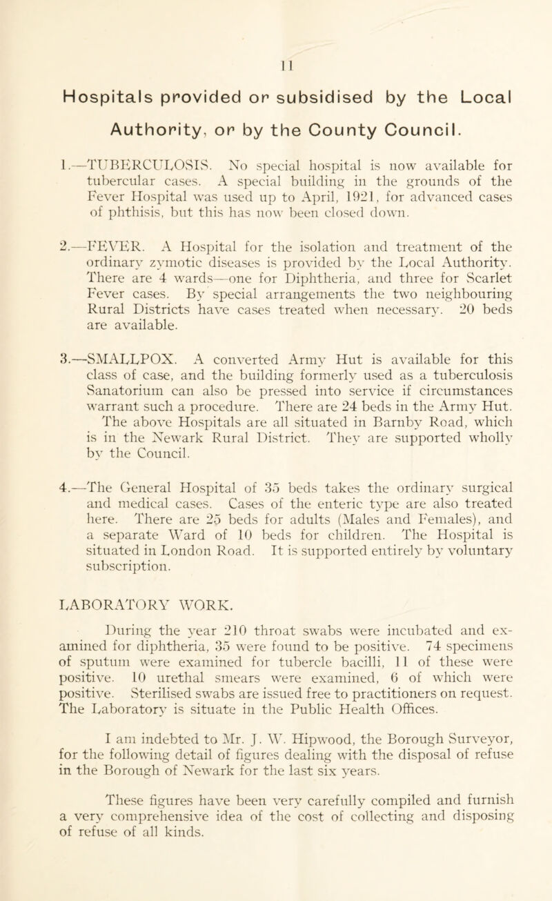 Hospitals provided or subsidised by the Local Authority, or by the County Council. 1. —TUBERCULOSIS. No special hospital is now available for tubercular cases. A special building in the grounds of the Fever Hospital was used up to April, 1921, for advanced cases of phthisis, but this has now been closed down. 2. —FEVER. A Hospital for the isolation and treatment of the ordinary zymotic diseases is provided by the Local Authority. There are 4 wards—one for Diphtheria, and three for Scarlet Fever cases. By special arrangements the two neighbouring Rural Districts have cases treated when necessary. 20 beds are available. 3. —SMALLPOX. A converted Army Hut is available for this class of case, and the building formerly used as a tuberculosis Sanatorium can also be pressed into service if circumstances warrant such a procedure. There are 24 beds in the Army Hut. The above Hospitals are all situated in Barnby Road, which is in the Newark Rural District. They are supported wholly by the Council. 4. —The General Hospital of 35 beds takes the ordinary surgical and medical cases. Cases of the enteric type are also treated here. There are 25 beds for adults (Males and Females), and a separate Ward of 10 beds for children. The Hospital is situated in London Road. It is supported entirely by voluntary subscription. LABORATORY WORK. During the year 210 throat swabs were incubated and ex¬ amined for diphtheria, 35 were found to be positive. 74 specimens of sputum were examined for tubercle bacilli, 11 of these were positive. 10 urethal smears were examined, 6 of which were positive. Sterilised swabs are issued free to practitioners on request. The Laboratory is situate in the Public Health Offices. I am indebted to Mr. J. W. Hipwood, the Borough Surveyor, for the following detail of figures dealing with the disposal of refuse in the Borough of Newark for the last six years. These figures have been very carefully compiled and furnish a very comprehensive idea of the cost of collecting and disposing of refuse of all kinds.