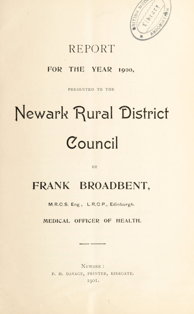 REPORT FOR THE YEAR 1900, PRESENTED TO THE [Newark 'Rural 'District Council FRANK BROADBENT, M.R.C.S. Eng, L R.C P., Edinburgh. MEDICAL OFFICER OF HEALTH. Newark : f. h. davage, printer, kirkgate. 1901.