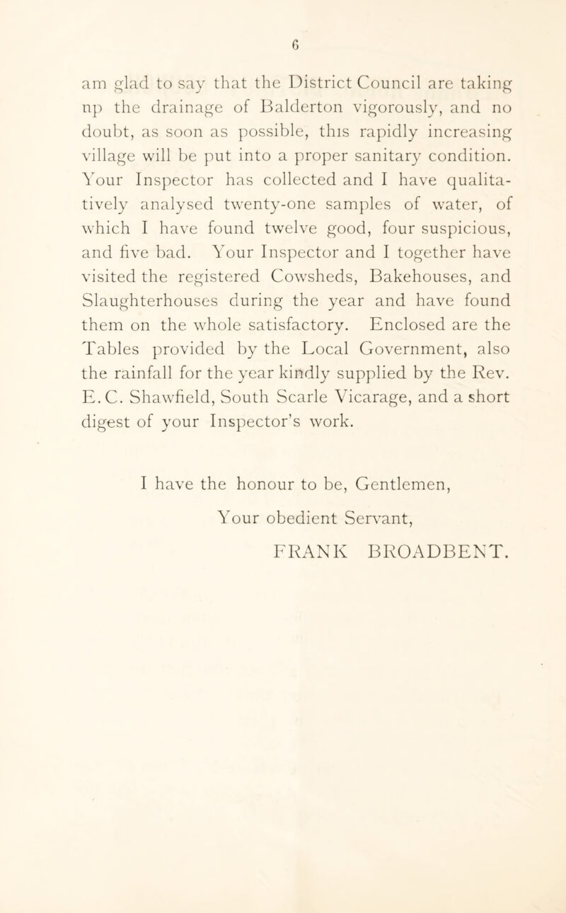 0 am glad to say that the District Council are taking np the drainage of Balderton vigorously, and no doubt, as soon as possible, this rapidly increasing village will be put into a proper sanitary condition. Your Inspector has collected and I have qualita¬ tively analysed twenty-one samples of water, of which I have found twelve good, four suspicious, and five bad. Your Inspector and I together have visited the registered Cowsheds, Bakehouses, and Slaughterhouses during the year and have found them on the whole satisfactory. Enclosed are the Tables provided by the Local Government, also the rainfall for the year kindly supplied by the Rev. E.C. Shawfield, South Scarle Vicarage, and a short digest of your Inspector’s work. I have the honour to be, Gentlemen, Your obedient Servant, FRANK BROADBENT.