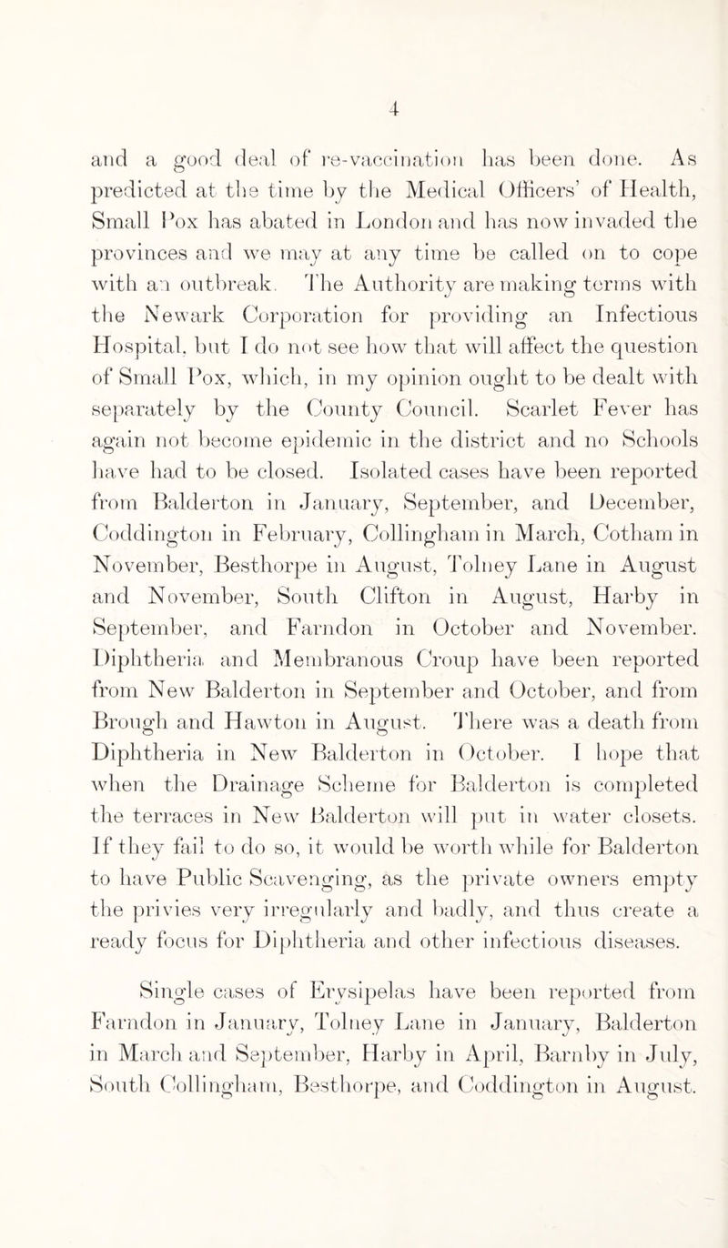 and a good deal of re-vaccination lias been done. As predicted at tire time by the Medical Officers’ of Health, Small Pox has abated in London and has now invaded the provinces and we may at any time be called on to cope with an outbreak, The Authority are making terms with the Newark Corporation for providing an Infectious Hospital, but I do not see how that will affect the question of Small Pox, which, in my opinion ought to be dealt with separately by the County Council. Scarlet Fever has again not become epidemic in the district and no Schools have had to be closed. Isolated cases have been reported from Balderton in January, September, and December, Coddington in February, Collingham in March, Cotham in November, Besthorpe in August, Tolney Lane in August and November, South Clifton in August, Harby in September, and Farndon in October and November. Diphtheria and Membranous Croup have been reported from New Balderton in September and October, and from Brough and Hawton in August. There was a death from Diphtheria in New Balderton in October. 1 hope that when the Drainage Scheme for Balderton is completed the terraces in New Balderton will put in water closets. If they fail to do so, it would be worth while for Balderton to have Public Scavenging, as the private owners empty the privies very irregularly and badly, and thus create a ready focus for Diphtheria and other infectious diseases. Single cases o f Er ysipelas have been reported from Farndon in January, Tolney Lane in January, Balderton in March and September, Harby in April, Barn by in July, South Collingham, Besthorpe, and Coddington in August.