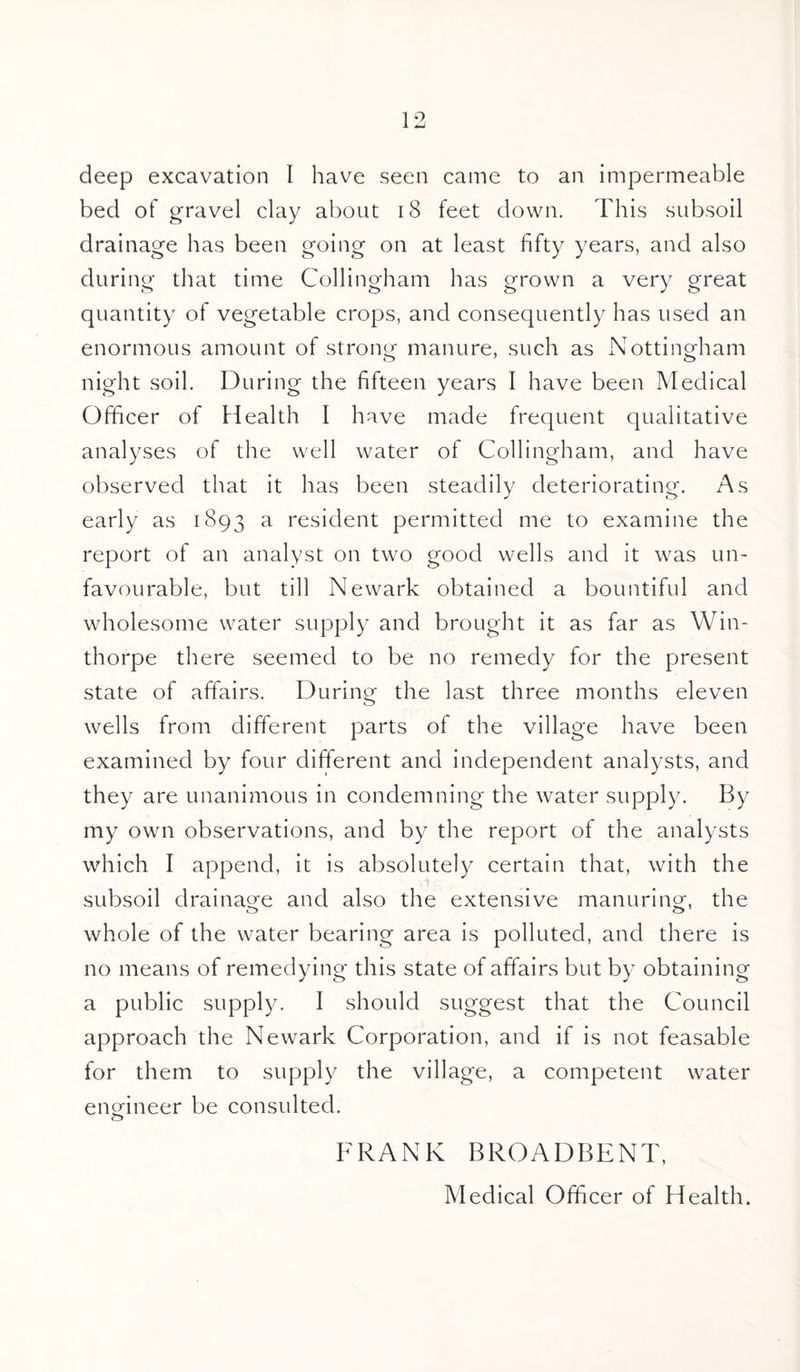 deep excavation I have seen came to an impermeable bed of gravel clay about 18 feet down. This subsoil drainage has been going on at least fifty years, and also during that time Collingham has grown a very great quantity of vegetable crops, and consequently has used an enormous amount of strong manure, such as Nottingham night soil. During the fifteen years I have been Medical Officer of Health I have made frequent qualitative analyses of the well water of Collingham, and have observed that it has been steadily deteriorating. As early as 1893 a resident permitted me to examine the report of an analyst on two good wells and it was un¬ favourable, but till Newark obtained a bountiful and wholesome water supply and brought it as far as Win- thorpe there seemed to be no remedy for the present state of affairs. During the last three months eleven wells from different parts of the village have been examined by four different and independent analysts, and they are unanimous in condemning the water supply. By my own observations, and by the report of the analysts which I append, it is absolutely certain that, with the subsoil drainage and also the extensive manuring, the whole of the water bearing area is polluted, and there is no means of remedying this state of affairs but by obtaining a public supply. I should suggest that the Council approach the Newark Corporation, and if is not feasable for them to supply the village, a competent water engineer be consulted. FRANK BROADBENT, Medical Officer of Health.