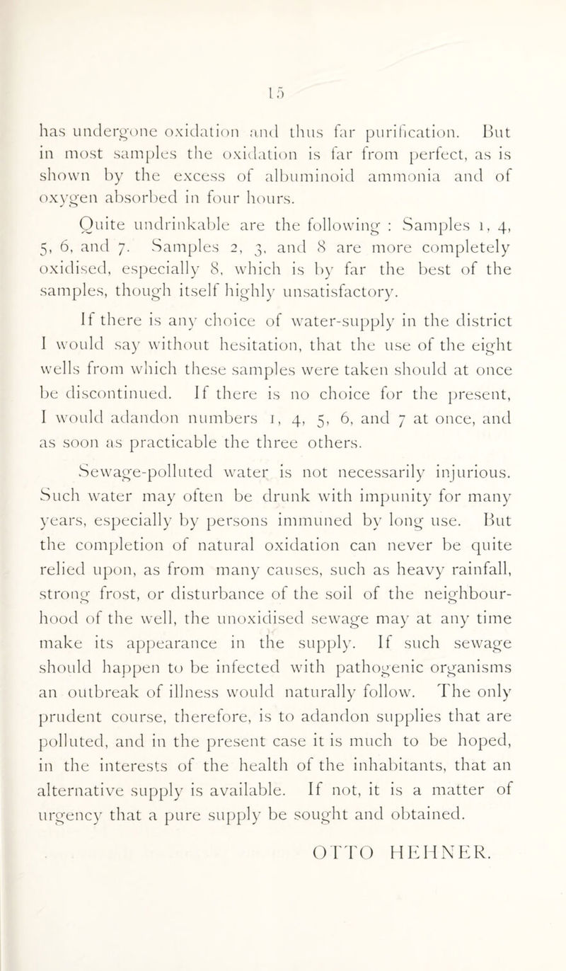 has undergone oxidation and thus far purification. But in most samples the oxidation is tar from perfect, as is shown by the excess ot albuminoid ammonia and of oxygen absorbed in four hours. J o Quite undrinkable are the following : Samples 1, 4, 5, 6, and 7. Samples 2, 3, and 8 are more completely oxidised, especially 8, which is by far the best of the samples, though itself highly unsatisfactory. If there is any choice of water-supply in the district I would say without hesitation, that the use of the eight wells from which these samples were taken should at once be discontinued. If there is no choice for the present, I would adandon numbers 1, 4, 5, 6, and 7 at once, and as soon as practicable the three others. Sewage-polluted water is not necessarily injurious. Such water may often be drunk with impunity for many years, especially by persons immuned by long use. But the completion of natural oxidation can never be quite relied upon, as Irom many causes, such as heavy rainfall, strong frost, or disturbance of the soil of the neighbour- hood of the well, the unoxidised sewage may at any time make its appearance in the supply. If such sewage should happen to be infected with pathogenic organisms an outbreak of illness would naturally follow. The only prudent course, therefore, is to adandon supplies that are polluted, and in the present case it is much to be hoped, in the interests of the health of the inhabitants, that an alternative supply is available. If not, it is a matter of urgency that a pure supply be sought and obtained. OTTO HEHNER.