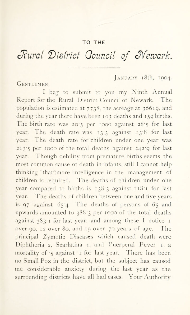 TO THE cRural district Council of cJVewark. Gentlemen, January i8th, 1904. I beg to submit to you my Ninth Annual Report for the Rural District Council of Newark. The population is estimated at 7738, the acreage at 36619, and during the year there have been 103 deaths and 159 births. The birth rate was 20*5 per 1000 against 28*5 for last year. I he death rate was 13*3 against 13*8 for last year. The death rate for children under one year was 213*5 Per 1000 of the total deaths against 242*9 for last year. Though debility from premature births seems the most common cause of death in infants, still I cannot help thinki ng that'more intelligence in the management of children is required. The deaths of children under one year compared to births is 138*3 against 1 18* 1 for last year. The deaths of children between one and five years is 97 against 65*4 The deaths of persons of 65 and upwards amounted to 388*3 per 1000 of the total deaths against 383*1 for last year, and among these I notice 1 over 90, 12 over 80, and 19 over 70 years of age. The principal Zymotic Diseases which caused death were Diphtheria 2, Scarlatina 1, and Puerperal Fever 1, a mortality of *5 against *1 for last year. There has been no Small Pox in the district, but the subject has caused me considerable anxiety during the last year as the surrounding districts have all had cases. Your Authority