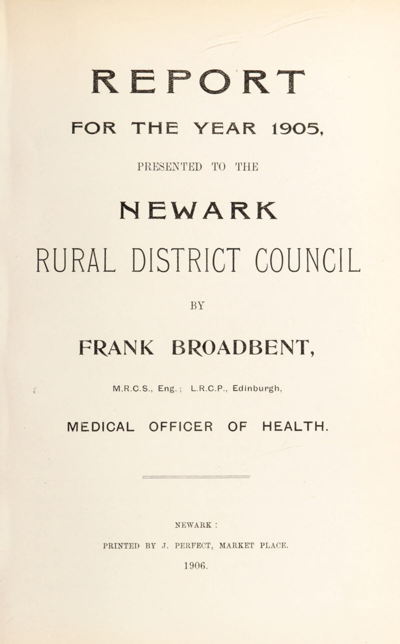 FOR THE VEAR 1905, PRESENTED TO THE NEWARK RURAL DISTRICT COUNCIL BY FRANK BROADBENT, M.R.C.S., Eng.; L.R.C.P., Edinburgh, MEDICAL OFFICER OF HEALTH. NEWARK : PRINTED BY J. PERFECT, MARKET PLACE. 1906.