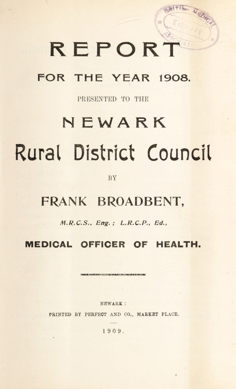 REPORT FOR THE YEAR 1908. PRESENTED TO THE N £ W A K K Rural District Council BY FRANK BROADBENT, M.R.C.S., Eng. ; L.R.C.P., Ed., MEDICAL OFFICER OF HEALTH. M* M tfWW M M »t H11 * M t11NI M M M ♦* H4* NEWARK : PRINTED BY PERFECT AND CO., MARKET PLACE.