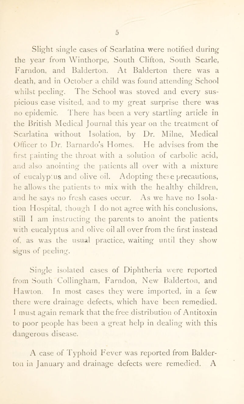 Slight single cases of Scarlatina were notified during o o o the year from Winthorpe, South Clifton, South Scarle, Farndon, and Balderton. At Balderton there was a death, and in October a child was found attending School whilst peeling. The School was stoved and every sus¬ picious case visited, and to my great surprise there was no epidemic. There has been a very startling article in the British Medical journal this year on die treatment of Scarlatina without Isolation, by Dr. Milne, Medical Officer to Dr. Barnardo’s Homes. He advises from the first painting the throat with a solution of carbolic acid, and also anointing the patients all over with a mixture of eucalyptus and olive oil. Adopting these precautions, he allows the patients to mix with the healthy children, and he says no fresh cases occur. As we have no Isola¬ tion Hospital, though I do not agree with his conclusions, still I am instructing the parents to anoint the patients with eucalyptus and olive oil all over from the first instead of, as was the usual practice, waiting until they show signs of peeling. Single isolated cases of Diphtheria were reported from South Collingham, Farndon, New Balderton, and Hawton. In most cases they were imported, in a few there were drainage defects, which have been remedied. 1 must again remark that the free distribution of Antitoxin o to poor people has been a great help in dealing with this dangerous disease. o A case of Typhoid Fever was reported from Balder¬ ton in January and drainage defects were remedied. A
