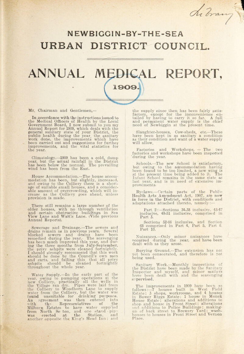 C7ut NEWBIGGIN-BY-TH E-SEA URBAN DISTRICT COUNCIL. ANNUAL MEDICAL REPORT, & \ Mr. Chairman and Gentlemen,— In accordance with the'instructions issued to the Medical Officers of Health by the Local Government Board, I now submit to you my Annual Report for 1909, which deals with the general sanitary state of your District, the public health during the year, the sanitary work done, the improvements which have been carried out and suggestions for further improvements, and the vital statistics for the year. Climatology.—1909 has been a cold, damp ear, but the actual rainfall in the District as been below the normal. The prevailing wind has been from the East. House Accommodation.—The house accom¬ modation has been, but slightly, increased, and owing to the Colliery there is a short¬ age of suitable small houses, and a consider¬ able amount of overcrowding, which will in¬ crease as the Colliery goes ahead, unless provision is made. There still remains a large number of the older houses, with no through ventilation and certain obstructive buildings in Sea View Lane and Watt’s Lane. (Vide previous Annual Reports). Sewerage and Drainage.—The sewers and drains remain as in previous years. Several blocked sewers and drain’s have been remedied during the year. _ The scavenging has been much improved this year, and dur¬ ing the three months from July-September, the privy ashpits were cleaned fortnightly. I should strongly recommend that this work should be done by the Council’s own men and carts, and failing this, that all privy ashpits should be cleaned fortnightly throughout the whole year. Water Supply.—In the early part of the year, owing to pumping operations at the new Colliery, practically all the wells in the Village ran dry. Pipes were laid from the Colliery to Woodhorn Lane to supply water from the. Colliery, but the water was found unsuitable for drinking purposes. An .agreement, was then entered into with the Representative's of tire Milburn Estates to have water supplied from North Se ton, and one stand - pip^ was erected at the Station, and another opposite the King’s Head Inn : and the supply since then has been fairly satis¬ factory, except for the inconvenience en¬ tailed by having to carry it so far. A full and permanent water supply is the chief need of Newbiggin at the present time. Slaughter-houses, Cow-sheds, etc.—These have been kept in as sanitary a condition as their condition and want of a water supply will allow. Factories and Workshops. — The two factories and workshops have been inspected 'during the year. Schools.—The sew School is satisfactory, but owing to the accommodation having been found to be too limited, a new wing is at the present time being added to it. The Infant School remains in the same state as last year, and is in need of extensive im¬ provements. Byelaws.—-Certain parts of the Public Health Acts Amendment Act, 1907, are now in force in the District, with conditions and adaptations attached thereto, namely: — Part 2:—Sections 34-38 inclusive, 43-47 inclusive, 49-51 inclusive, comprised in Part 3. Sections 52-66 inclusive, and Section 68 comprised in Part 4, Part 5, Part 6, Part 10. Nuisances.—Only minor nuisances have occurred during the year, and have been dealt with as they arose. Burying Ground.—The extension has not yet been consecrated, and therefore is not being used. Sanitary Work.—Monthly inspections of the District have been made by the Sanitary Inspector and myself, and minor matters have been dealt with and the scavenging supervised. The improvements in 1909 have been as follows:—7 houses built in West Field Estate; 3 shops, workrooms, and _ 4 houses in Bower Riggs Estate; 1 house in .Monck House Estate; alterations and additions to shop and house in Front Street; alterations and additions to Police Buildings; making- un of back street to Brewery Yard; wash¬ houses to houses in Front Street and Vernon Place.