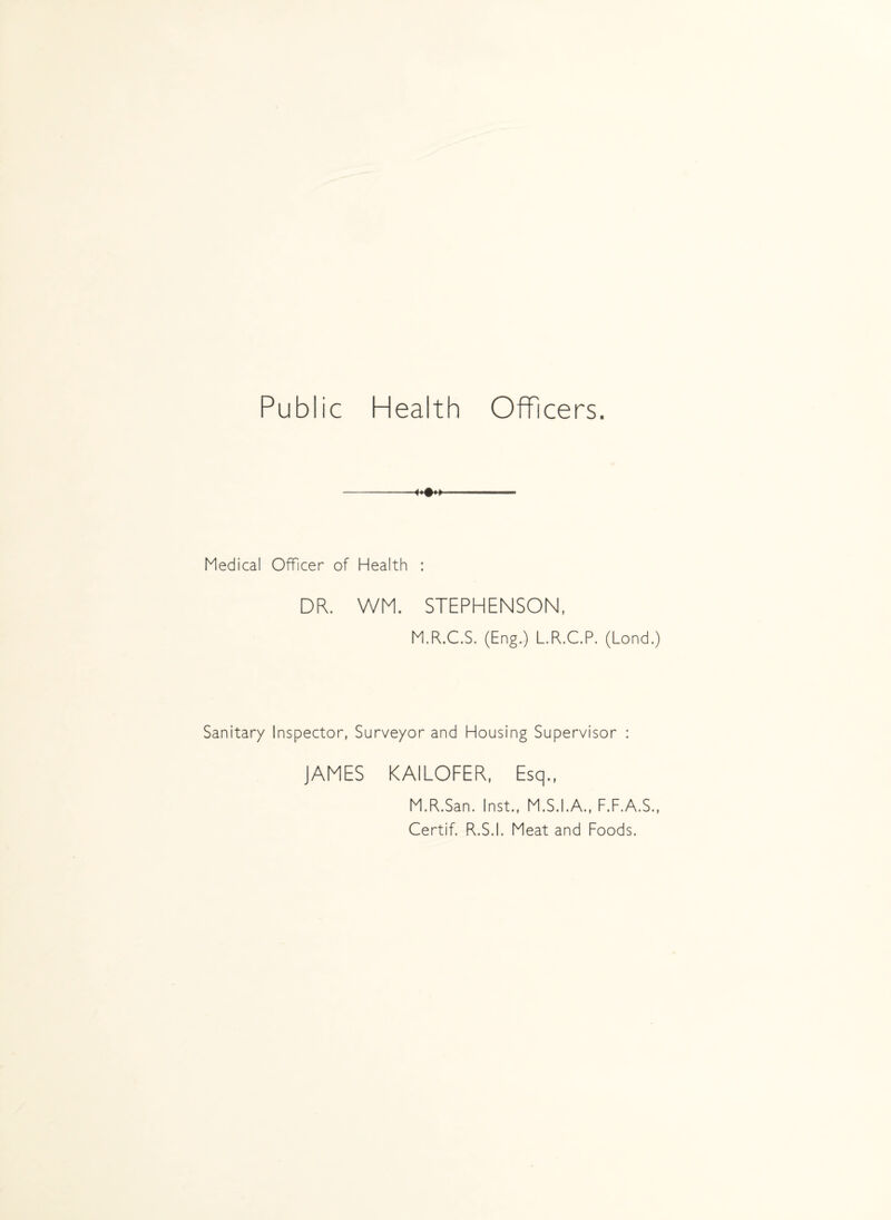 Public Health Officers. Medical Officer of Health : DR. WM. STEPHENSON, M.R.C.S. (Eng.) L.R.C.P. (Lond.) Sanitary Inspector, Surveyor and Housing Supervisor : JAMES KAILOFER, Esq., M.R.San. Inst., M.S.I.A., F.F.A.S., Certif. R.S.I. Meat and Foods.