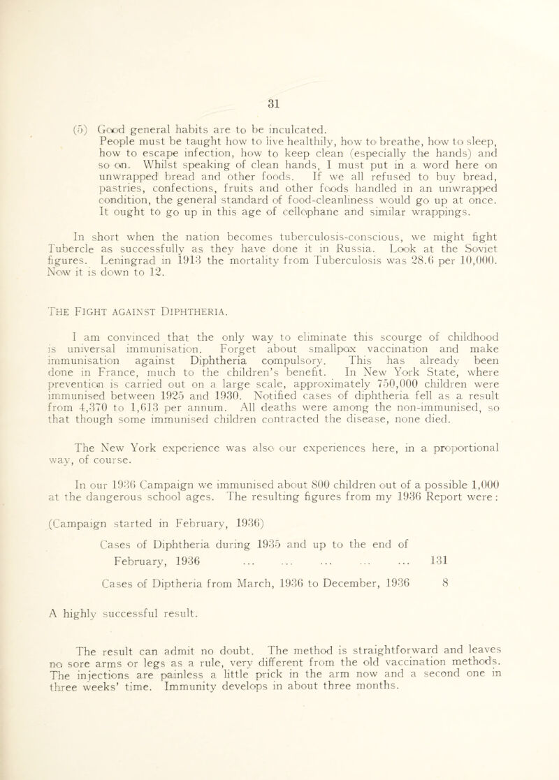 (3) Good general habits are to be inculcated. People must be taught how to live healthily, how to breathe, how to sleep, how to escape infection, how to keep clean (especially the hands) and so on. Whilst speaking of clean hands, I must put in a word here on unwrapped bread and other foods. If we all refused to buy bread, pastries, confections, fruits and other foods handled in an unwrapped condition, the general standard of food-cleanliness would go up at once. It ought to go up in this age of cellophane and similar wrappings. In short when the nation becomes tuberculosis-conscious, we might fight Tubercle as successfully as they have done it in Russia. Look at the Soviet figures. Leningrad in 1913 the mortality from Tuberculosis was 28.6 per 10,000. Now it is down to 12. The Fight against Diphtheria. I am convinced that the only way to eliminate this scourge of childhood is universal immunisation. Forget about smallpox vaccination and make immunisation against Diphtheria compulsory. This has already been done in France, much to the children’s benefit. In New York State, where prevention is carried out on a large scale, approximately 750,000 children were immunised between 1925 and 1930. Notified cases of diphtheria fell as a result from 4,370 to 1,613 per annum. All deaths were among the non-immunised, so that though some immunised children contracted the disease, none died. The New York experience was also our experiences here, in a proportional way, of course. In our 1936 Campaign we immunised about 800 children out of a possible 1,000 at the dangerous school ages. The resulting figures from my 1936 Report were : (Campaign started in February, 1936) Cases of Diphtheria during 1935 and up to the end of February, 1936 ... ... ... ... ... 131 Cases of Diptheria from March, 1936 to December, 1936 8 A highly successful result. The result can admit no doubt. The method is straightforward and leaves no. sore arms or legs as a rule, very different from the old vaccination methods. The injections are painless a little prick in the arm now and a second one in three weeks’ time. Immunity develops in about three months.