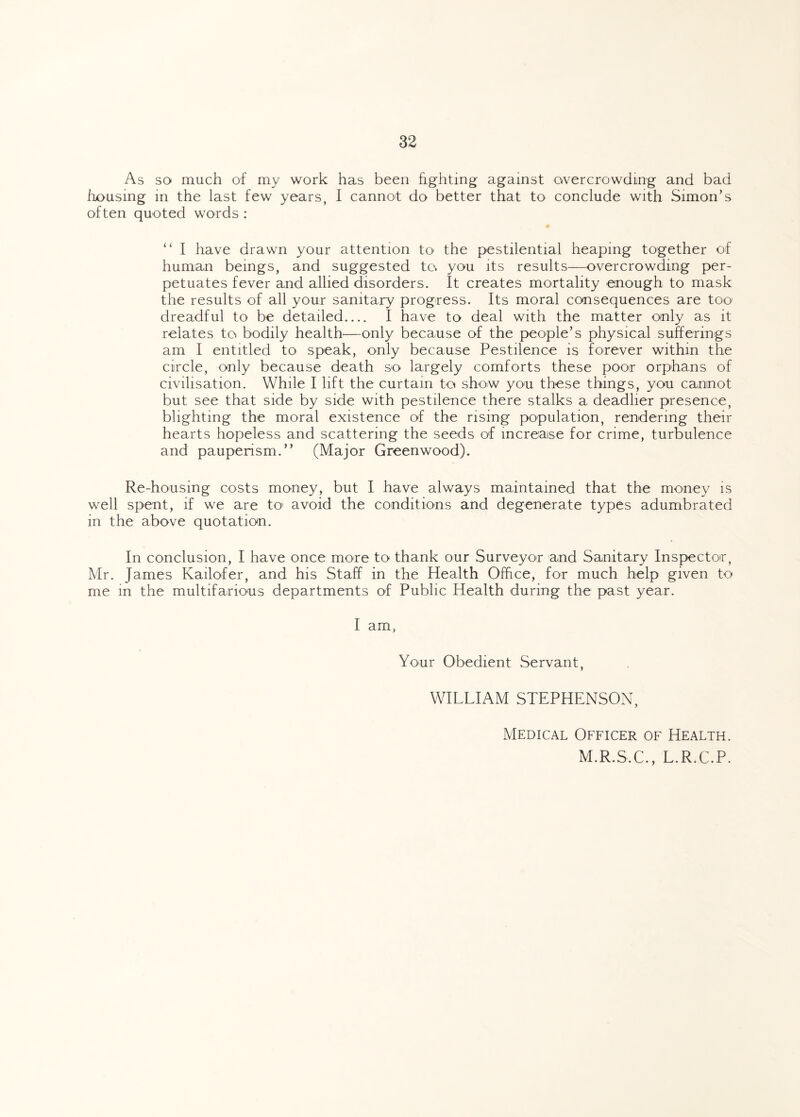 As so much of my work has been fighting against overcrowding and bad housing in the last few years, I cannot do better that to conclude with Simon’s often quoted words : “ I have drawn your attention to- the pestilential heaping together of human beings, and suggested to. you its results—overcrowding per¬ petuates fever and allied disorders. It creates mortality enough to mask the results of all your sanitary progress. Its moral consequences are too dreadful to be detailed_ I have to deal with the matter only as it relates to bodily health—only because of the people’s physical sufferings am I entitled to speak, only because Pestilence is forever within the circle, only because death so largely comforts these poor orphans of civilisation. While I lift the curtain to show you these things, you cannot but see that side by side with pestilence there stalks a deadlier presence, blighting the moral existence of the rising population, rendering their hearts hopeless and scattering the seeds of increase for crime, turbulence and pauperism.” (Major Greenwood). Re-housing costs money, but I have always maintained that the money is well spent, if we are to avoid the conditions and degenerate types adumbrated in the above quotation. In conclusion, I have once more to thank our Surveyor and Sanitary Inspector, Mr. James Kailofer, and his Staff in the Health Office, for much help given to me in the multifarious departments of Public Health during the past year. I am, Your Obedient Servant, WILLIAM STEPHENSON, Medical Officer of Health. M.R.S.C., L.R.C.P.