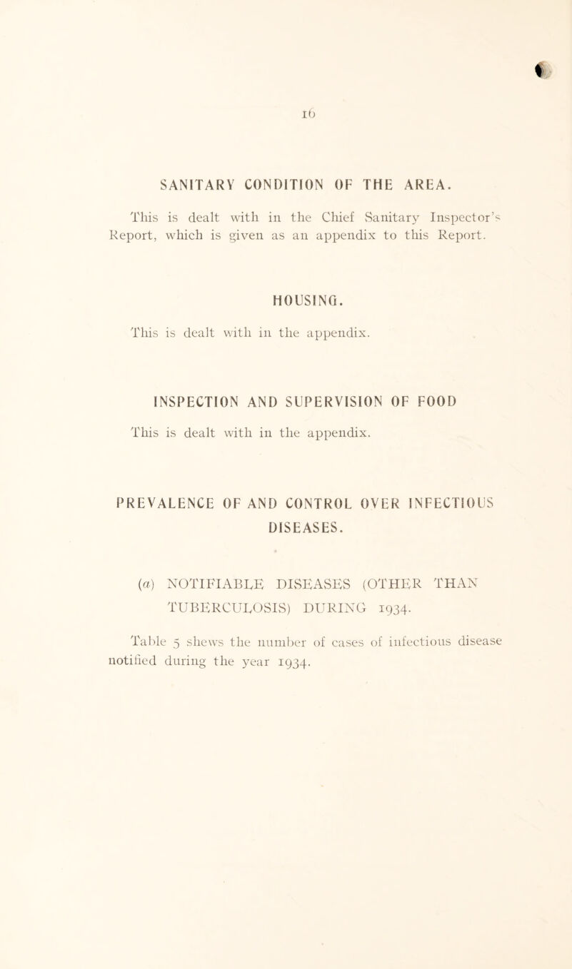 SANITARY CONDITION OF THE AREA. This is dealt with in the Chief Sanitary Inspector’s Report, which is given as an appendix to this Report. HOUSING. This is dealt with in the appendix. INSPECTION AND SUPERVISION OF FOOD This is dealt with in the appendix. PREVALENCE OF AND CONTROL OVER INFECTIOUS DISEASES. (a) NOTIFIABLE DISEASES (OTHER THAN TUBERCULOSIS) DURING 1934. Table 5 shews the number of cases of infectious disease notified during the year 1934.