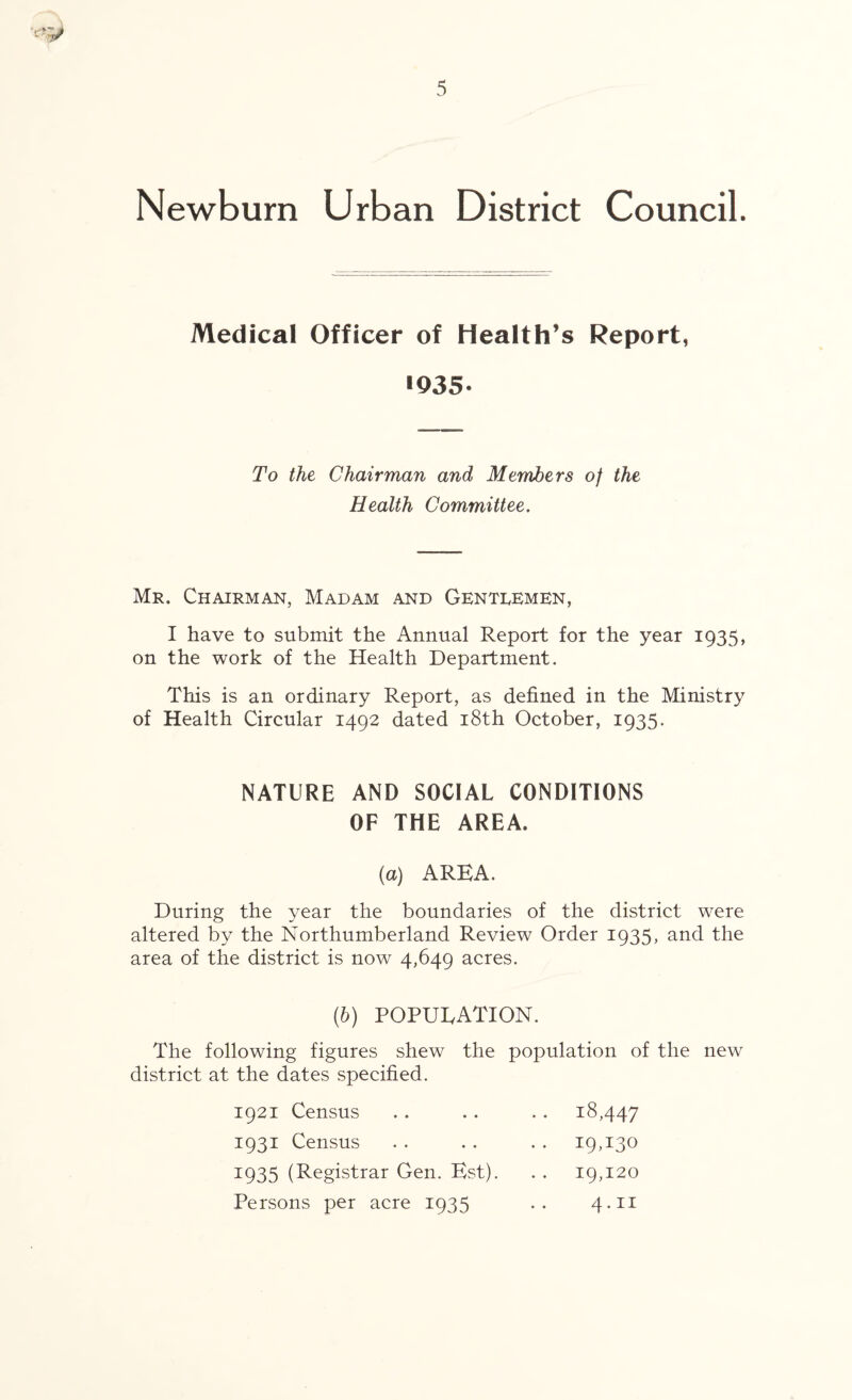 Newburn Urban District Council. Medical Officer of Health’s Report, •935* To the Chairman and Members of the Health Committee. Mr. Chairman, Madam and Gentlemen, I have to submit the Annual Report for the year 1935, on the work of the Health Department. This is an ordinary Report, as defined in the Ministry of Health Circular 1492 dated 18th October, 1935. NATURE AND SOCIAL CONDITIONS OF THE AREA. (a) AREA. During the year the boundaries of the district were altered by the Northumberland Review Order 1935, and the area of the district is now 4,649 acres. (6) POPULATION. The following figures shew the population of the new district at the dates specified. 1921 Census • • 18,447 1931 Census .. 19,130 1935 (Registrar Gen. Est). 19,120 Persons per acre 1935 4.11