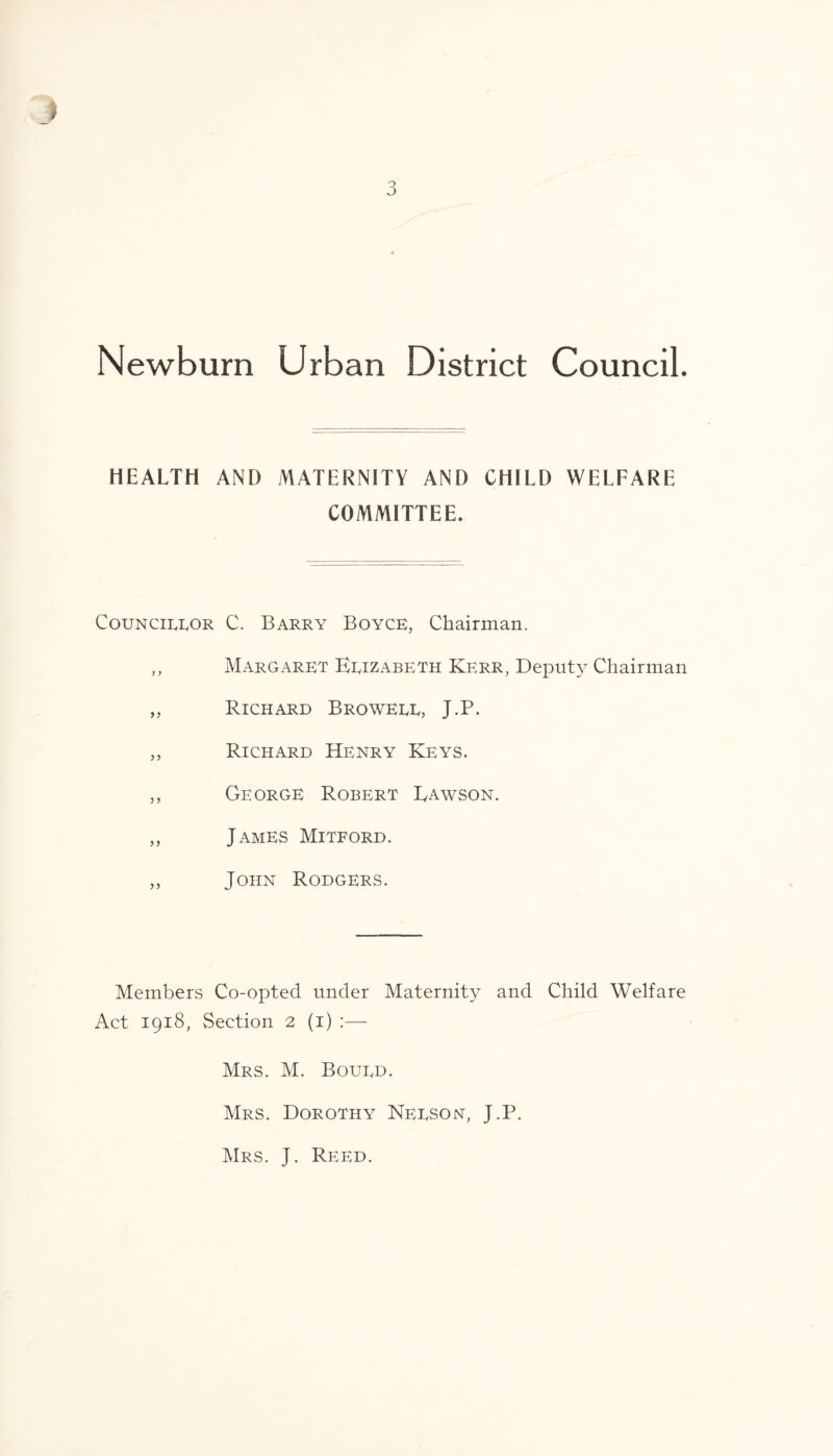 Newburn Urban District Council. HEALTH AND MATERNITY AND CHILD WELFARE COMMITTEE. Councilor C. Barry Boyce, Chairman. ,, Margaret Elizabeth Kerr, Deputy Chairman „ Richard Browell, J.P. ,, Richard Henry Keys. ,, George Robert Dawson. ,, James Mitford. ,, John Rodgers. Members Co-opted under Maternity and Child Welfare Act 1918, Section 2 (1) —- Mrs. M. Bould. Mrs. Dorothy Nelson, J.P. Mrs. J. Reed.