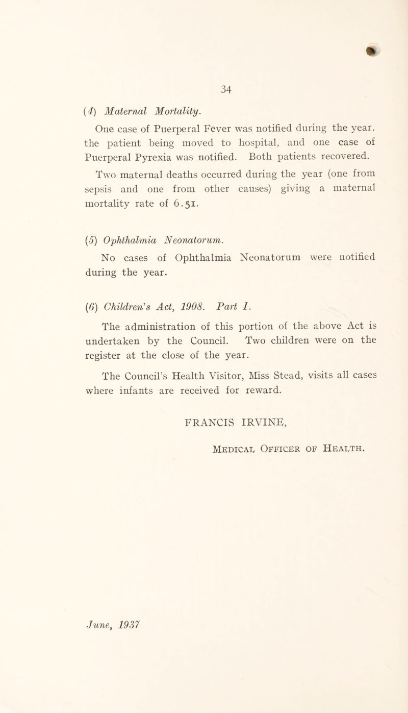 (4) Maternal Mortality. One case of Puerperal Fever was notified during the year, the patient being moved to hospital, and one case of Puerperal Pyrexia was notified. Both patients recovered. Two maternal deaths occurred during the year (one from sepsis and one from other causes) giving a maternal mortality rate of 6.51- (d) Ophthalmia Neonatorum. No cases of Ophthalmia Neonatorum were notified during the year. (6) Children’s Act, 1908. Part I. The administration of this portion of the above Act is undertaken by the Council. Two children were on the register at the close of the year. The Council’s Health Visitor, Miss Stead, visits all cases where infants are received for reward. FRANCIS IRVINE, Medical Officer of Health. June, 1937