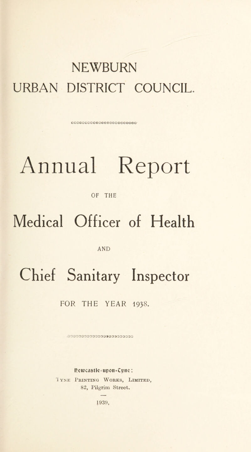 NEWBURN URBAN DISTRICT COUNCIL. ccocccooeecoeQoooooooooo' Annual Report OF THE Medical Officer of Health AND Chief Sanitary Inspector FOR THE YEAR 1938. 1000000000030303303030000 Reuxastte=upon-Cpne: '1 yne Printing Works, Limited, 82, Pilgrim Street. 1931).