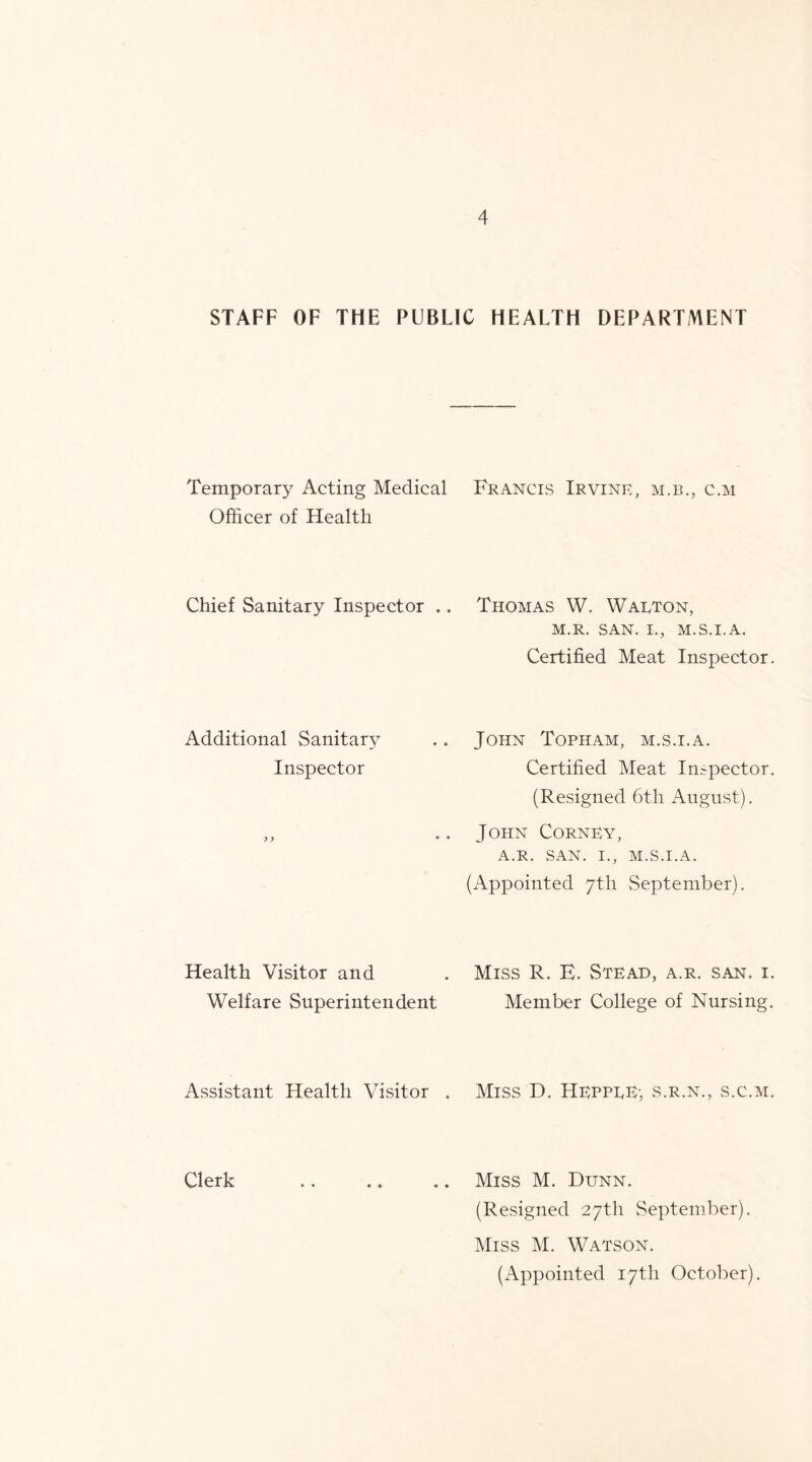 STAFF OF THE PUBLIC HEALTH DEPARTMENT Temporary Acting Medical Francis Irvine, m.b., c.m Officer of Health Chief Sanitary Inspector .. Thomas W. Warton, M.R. SAN. I., M.S.I.A. Certified Meat Inspector. John Topham, m.s.i.a. Certified Meat Inspector. (Resigned 6th August). John Corney, A.R. SAN. I., M.S.I.A. (Appointed 7th September). Additional Sanitary Inspector Health Visitor and Welfare Superintendent Assistant Health Visitor . Miss R. E. Stead, a.r. san. i. Member College of Nursing. Miss D. Heppre-, s.r.n., s.c.m. Clerk .. .. .. Miss M. Dunn. (Resigned 27th September). Miss M. Watson. (Appointed 17th October).