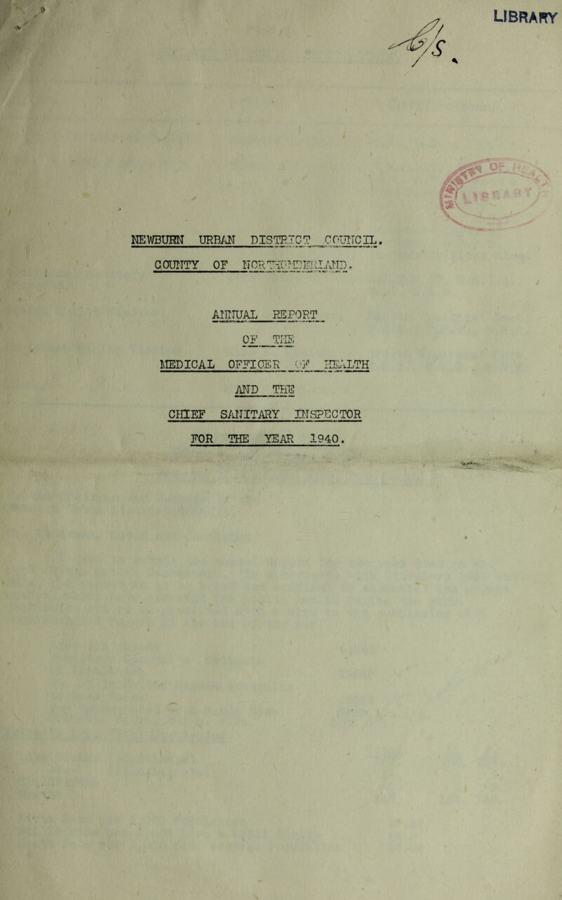 LIBRARY NEWBUHN URBAN DISTRICT COUNCIL COUNTY OF N OR THU? CFRLAND - • T 1C* . - »-r ANNUAL REPORT 0F_TIS MEDICAL OFFICER OF HEALTH AND THE CHIEF SANITARY INSPECTOR FOR THE YEAR 1940. I; V