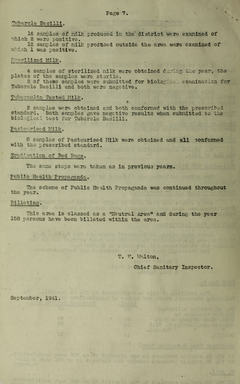 Tubercle Bacilli. 16 sanples of milk produced in the' district were examined of which 2 were positive. 12 sanples of nil!: produced outside the area were examined of which 1 was positive. r -prillzed Milk. 4 samples of sterilized nilk wore obtained dvn’ir.g the year* the plates of the samples were sterile. 2 of these sanples wore submitted for biological examination fo Tubercle Bacilli and both were negative. Tuberculln Tested Milk. . 1 * 2 sanples were obtained and both conformed with the prescribed standard. Both sanples gave negative results when submitted to the biological test for Tubercle Bacilli. Pasteurised Milk. 8 sanples of Pasteurised Ililk were obtained and all conformed with the prescribed standard. Eradication of Bed Bugs. The sane steps were taken a3 in previous years. * Public Health Propaganda. The scheme of Public He^ilth Propaganda was continued throughout the year. Billeting. This area is classed as a ’'Neutral Area and during the year 158 persons have been billeted within the area. » ;.* < 1 *. * * T. v\ Walton, Chief Sanitary Inspector.