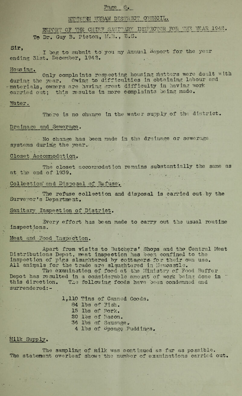 HPmTPlJ TTPBAl'T DISTRICT COUNCIL. REPORT OF ?HE_ CHIP? S.VHIr1 *JIT IHSPFCTCR FOR THF 7F.AR .1943. To Dr. Guy B. Ptcton, I.T.B., B.3. Sir I beg to submit to you ray Annual Report for the year ending 31st* December, 1945. Ho us ing. Only complaints respecting housing, matters were dealt with during the year. Owing to difficulties in obtaining labour and materials, owners are having great difficulty in having work •carried out; this lesuits in more complaints being made. Water. '• There is no change in the water supply of the district. Drainage and Sewerage. • No change has been made in the drainage or sewerage systems during the year.- Closet Accommodation. The closet accommodation remains substantially the same as at the end of 1939. Collection'and Disposal of Refuse; - The refuse collection and disposal is carried out.by the Surve yorf s Depa rtme nt. Sanit ary Inspection of District. Every effort has been made to carry out the usual routine inspections. Meat and food Inspection.. Apart from visits to Butchersf Shops and the Central Meat Distributions Depot, meat inspection has been confined to the inspection of pigs slaughtered by cottagers'-for their own use. All animals for the trade are slaughtered in Newcastle. The examination of food'at the Ministry of Food Buffer Depot has resulted in a considerable amount of work being done in this direction. The following foods have been condemned and surrendered:- 1,110 Tins o: f Canned 84 lbs of Fish. 15 lbs of Pork. 20 lbs of Bacon. 36 lbs of Sausage .- 4 lbs of Sponge r Milk Supply. The sampling of milk was continued as far as possible. The statement overleaf shows the number of examinations carried out.