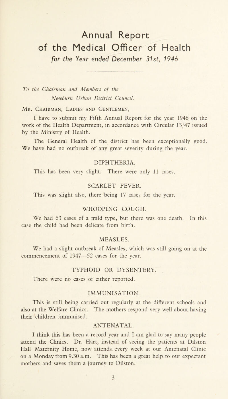 Annual Report of the Medical Officer of Health for the Year ended December 31st, 1946 To the Chairman and Members of the Newburn Urban District Council. Mr. Chairman, Ladies and Gentlemen, I have to submit my Fifth Annual Report for the year 1946 on the work of the Health Department, in accordance with Circular 13/47 issued by the Ministry of Health. The General Health of the district has been exceptionally good. We have had no outbreak of any great severity during the year. DIPHTHERIA. This has been very slight. There were only 11 cases. SCARLET FEVER. This was slight also, there being 17 cases for the year. WHOOPING COUGH. We had 63 cases of a mild type, but there was one death. In this case the child had been delicate from birth. MEASLES. We had a slight outbreak of Measles, which was still going on at the commencement of 1947—52 cases for the year. TYPHOID OR DYSENTERY. There were no cases of either reported. IMMUNISATION. This is still being carried out regularly at the different schools and also at the Welfare Clinics. The mothers respond very well about having their children immunised. ANTENATAL. I think this has been a record year and I am glad to say many people attend the Clinics. Dr. Hart, instead of seeing the patients at Dilston flail Maternity Home, now attends every week at our Antenatal Clinic on a Monday from 9.30 a.m. This has been a great help to our expectant mothers and saves them a journey to Dilston.