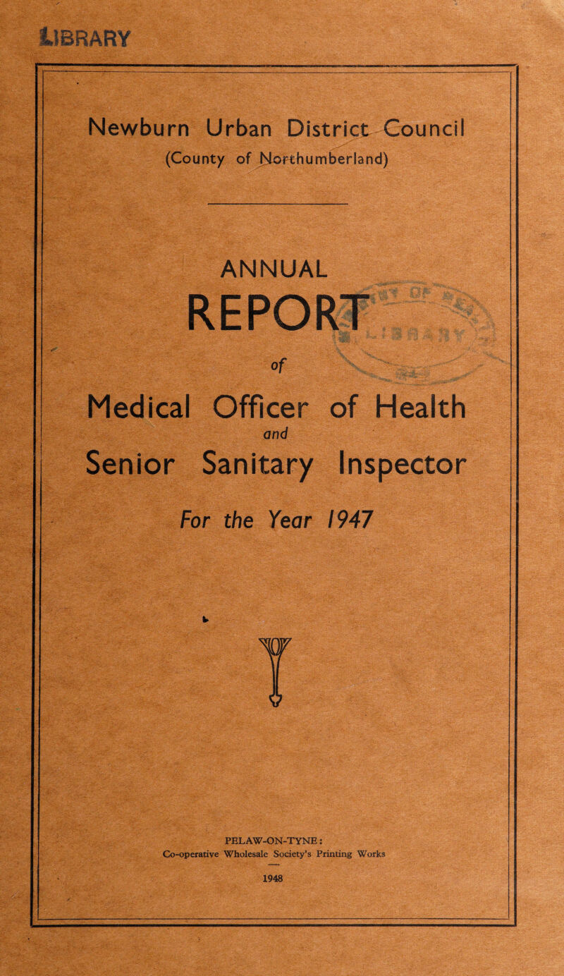 Newburn Urban District Council (County of Northumberland) ANNUAL Pitilii Medical Officer of Health and Senior Sanitary Inspector For the Year 1947 PELAW-ON-TYNE: Go-operative Wholesale Society’s Printing Works 1948