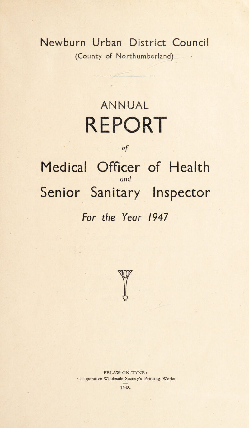 Newburn Urban District Council (County of Northumberland) ANNUAL REPORT Of Medical Officer of Health and Senior Sanitary Inspector For the Year 1947 PELAW-ON-TYNE: Co-operative Wholesale Society’s Printing Works 1948.