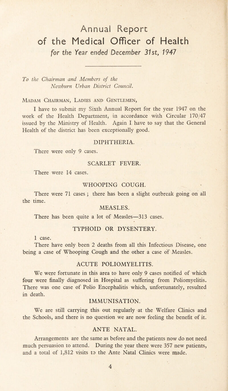 Annual Report of the Medical Officer of Health [or the Year ended December 31st, 1941 To the Chairman and Members of the Newburn Urban District Council. Madam Chairman, Ladies and Gentlemen, I have to submit my Sixth Annual Report for the year 1947 on the work of the Health Department, in accordance with Circular 170/47 issued by the Ministry of Health. Again I have to say that the General Health of the district has been exceptionally good. DIPHTHERIA. There were only 9 cases. SCARLET FEVER. There were 14 cases. WHOOPING COUGH. There were 71 cases ; there has been a slight outbreak going on all the time. MEASLES. There has been quite a lot of Measles—313 cases. TYPHOID OR DYSENTERY. 1 case. There have only been 2 deaths from all this Infectious Disease, one being a case of Whooping Cough and the other a case of Measles. ACUTE POLIOMYELITIS. We were fortunate in this area to have only 9 cases notified of which four were finally diagnosed in Hospital as suffering from Poliomyelitis. There was one case of Polio Encephalitis which, unfortunately, resulted in death. IMMUNISATION. We are still carrying this out regularly at the Welfare Clinics and the Schools, and there is no question we are now feeling the benefit of it. ANTE NATAL. Arrangements are the same as before and the patients now do not need much persuasion to attend. During the year there were 357 new patients, and a total of 1,812 visits to the Ante Natal Clinics were made.