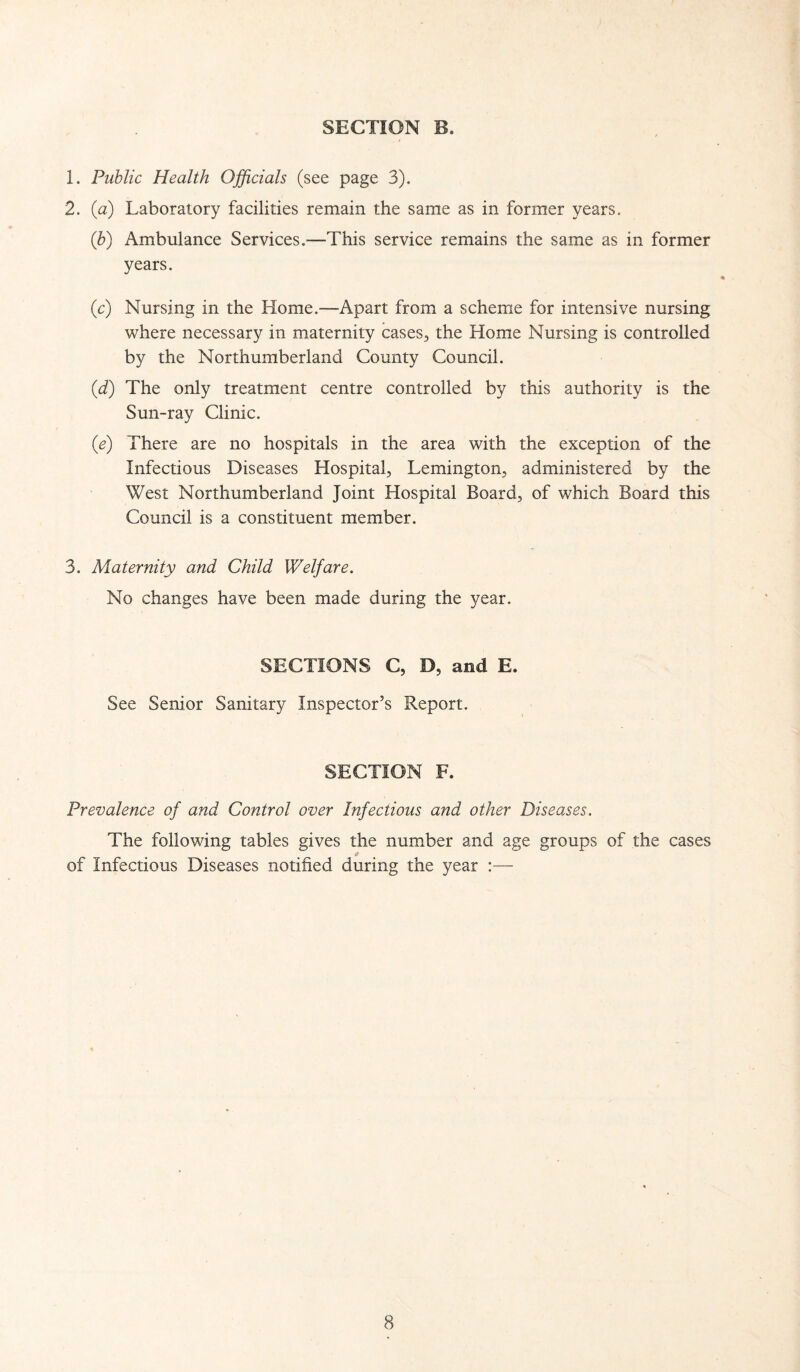 1. Public Health Officials (see page 3). 2. (a) Laboratory facilities remain the same as in former years. (b) Ambulance Services.—This service remains the same as in former years. (c) Nursing in the Home.—Apart from a scheme for intensive nursing where necessary in maternity cases, the Home Nursing is controlled by the Northumberland County Council. (d) The only treatment centre controlled by this authority is the Sun-ray Clinic. (e) There are no hospitals in the area with the exception of the Infectious Diseases Hospital, Lemington, administered by the West Northumberland Joint Hospital Board, of which Board this Council is a constituent member. 3. Maternity and Child Welfare. No changes have been made during the year. SECTIONS C, D, and E. See Senior Sanitary Inspector’s Report. SECTION F. Prevalence of and Control over Infectious and other Diseases. The following tables gives the number and age groups of the cases a of Infectious Diseases notified during the year :—