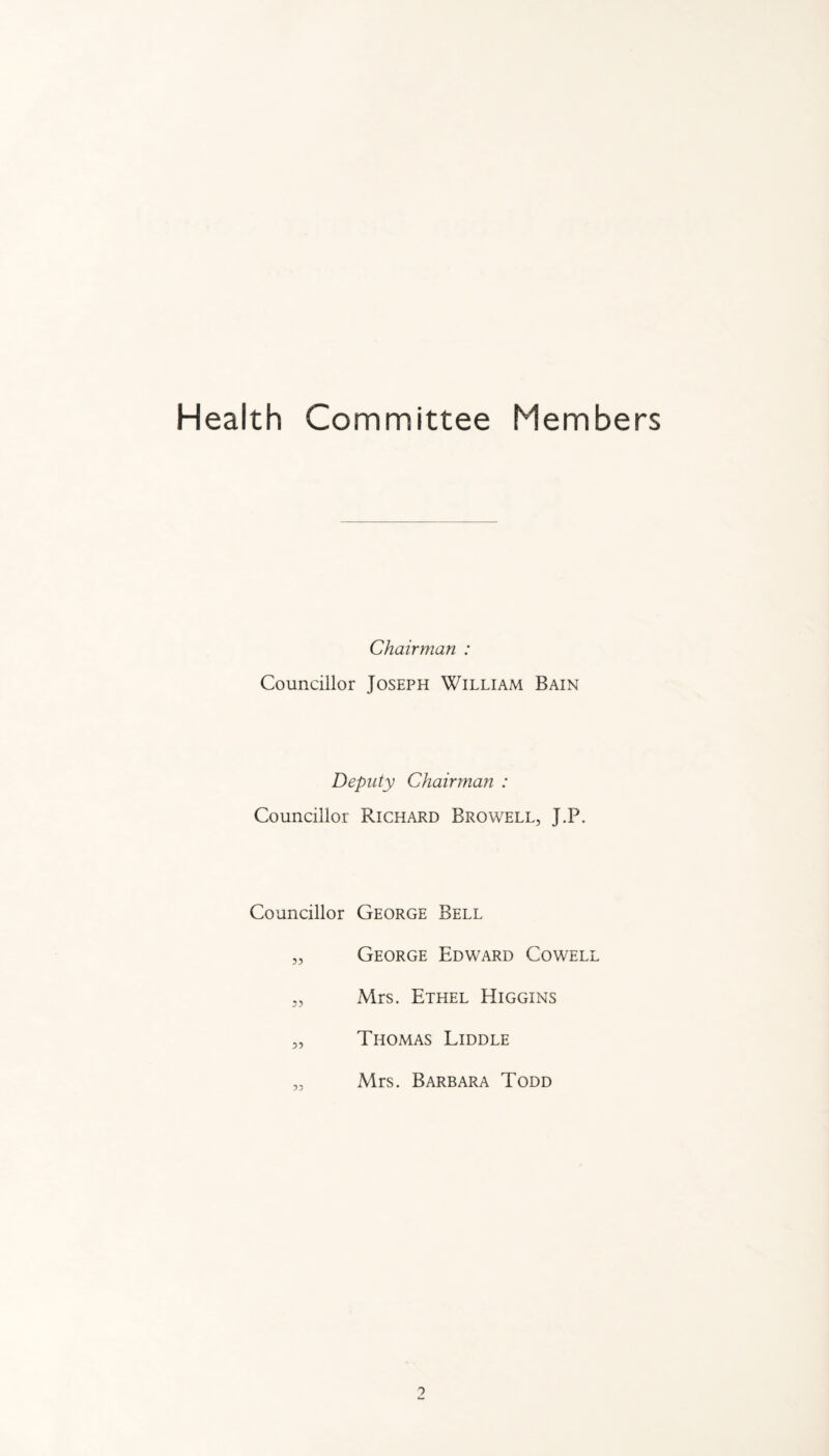 Health Committee Members Chairman : Councillor Joseph William Bain Deputy Chairman : Councillor Richard Browell, J.P. Councillor George Bell „ George Edward Cowell „ Mrs. Ethel Higgins „ Thomas Liddle „ Mrs. Barbara Todd