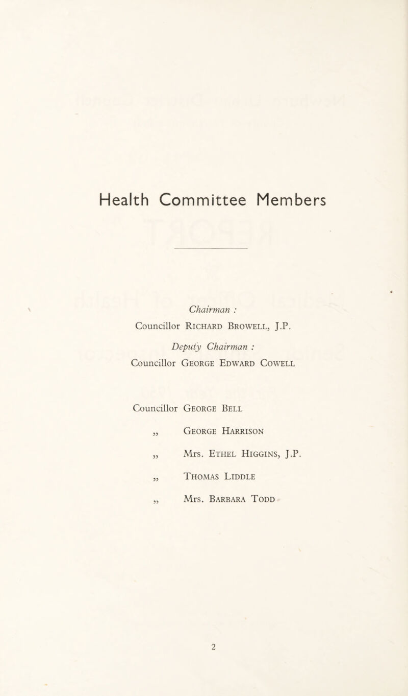 Health Committee Members Chairman : Councillor Richard Browell, J.P. Deputy Chairman : Councillor George Edward Cowell Councillor George Bell „ George Harrison „ Mrs. Ethel Higgins, J.P. „ Thomas Liddle „ Mrs. Barbara Todd