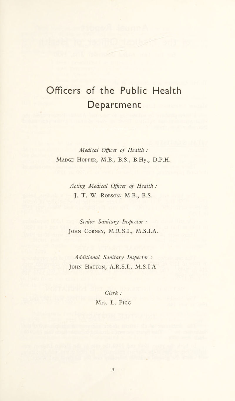 Officers of the Public Health Department Medical Officer of Health : Madge Hopper, M.B., B.S., B.Hy., D.P.H. Acting Medical Officer of Health : J. T. W. Robson, M.B., B.S. Senior Sanitary Inspector : John Corney, M.R.S.I., M.S.I.A. Additional Sanitary Inspector : John Hatton, A.R.S.I., M.S.I.A Clerk : Mrs. L. Pigg