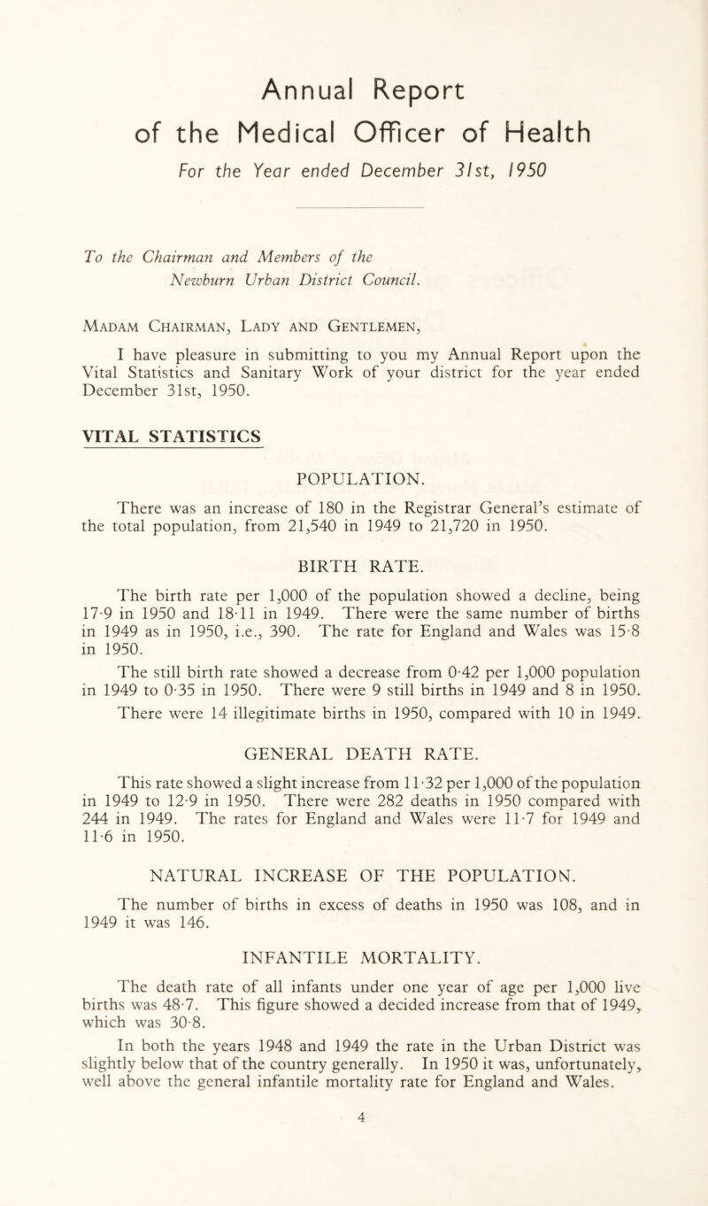 Annual Report of the Medical Officer of Health For the Year ended December 31st, 1950 To the Chairman and Members of the Newburn Urban District Council. Madam Chairman, Lady and Gentlemen, I have pleasure in submitting to you my Annual Report upon the Vital Statistics and Sanitary Work of your district for the year ended December 31st, 1950. VITAL STATISTICS POPULATION. There was an increase of 180 in the Registrar General’s estimate of the total population, from 21,540 in 1949 to 21,720 in 1950. BIRTH RATE. The birth rate per 1,000 of the population showed a decline, being 17-9 in 1950 and 18T1 in 1949. There were the same number of births in 1949 as in 1950, i.e., 390. The rate for England and Wales was 15-8 in 1950. The still birth rate showed a decrease from 0-42 per 1,000 population in 1949 to 0-35 in 1950. There were 9 still births in 1949 and 8 in 1950. There were 14 illegitimate births in 1950, compared with 10 in 1949. GENERAL DEATH RATE. This rate showed a slight increase from 11 -32 per 1,000 of the population in 1949 to 12-9 in 1950. There were 282 deaths in 1950 compared with 244 in 1949. The rates for England and Wales were 11-7 for 1949 and 11-6 in 1950. NATURAL INCREASE OF THE POPULATION. The number of births in excess of deaths in 1950 was 108, and in 1949 it was 146. INFANTILE MORTALITY. The death rate of all infants under one year of age per 1,000 live births was 48-7. This figure showed a decided increase from that of 1949, which was 30-8. In both the years 1948 and 1949 the rate in the Urban District was slightly below that of the country generally. In 1950 it was, unfortunately, well above the general infantile mortality rate for England and Wales.