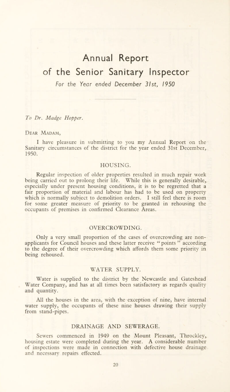 Annual Report of the Senior Sanitary inspector For the YeGr ended December 31st, 1950 To Dr. Madge Hopper. Dear Madam, I have pleasure in submitting to you my Annual Report on the Sanitary circumstances of the district for the year ended 31st December, 1950. HOUSING. Regular inspection of older properties resulted in much repair work being carried out to prolong their life. While this is generally desirable, especially under present housing conditions, it is to be regretted that a fair proportion of material and labour has had to be used on property which is normally subject to demolition orders. I still feel there is room for some greater measure of priority to be granted in rehousing the occupants of premises in confirmed Clearance Areas. OVERCROWDING. Only a very small proportion of the cases of overcrowding are non¬ applicants for Council houses and these latter receive cc points ” according to the degree of their overcrowding which affords them some priority in being rehoused. WATER SUPPLY. Water is supplied to the district by the Newcastle and Gateshead Water Company, and has at all times been satisfactory as regards quality and quantity. All the houses in the area, with the exception of nine, have internal water supply, the occupants of these nine houses drawing their supply from stand-pipes. DRAINAGE AND SEWERAGE. Sewers commenced in 1949 on the Mount Pleasant, Throckley, housing estate were completed during the year. A considerable number of inspections were made in connection with defective house drainage and necessary repairs effected.