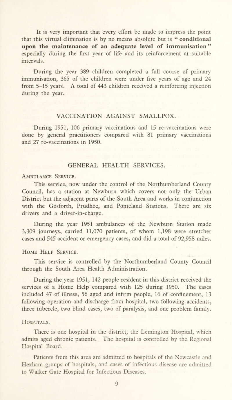 It is very important that every effort be made to impress the point that this virtual elimination is by no means absolute but is “ conditional upon the maintenance of an adequate level of immunisation ” especially during the first year of life and its reinforcement at suitable intervals. During the year 389 children completed a full course of primary immunisation, 365 of the children were under five years of age and 24 from 5-15 years. A total of 443 children received a reinforcing injection during the year. VACCINATION AGAINST SMALLPOX. During 1951, 106 primary vaccinations and 15 re-vaccinations were done by general practitioners compared with 81 primary vaccinations and 27 re-vaccinations in 1950. GENERAL HEALTH SERVICES. Ambulance Service. This service, now under the control of the Northumberland County Council, has a station at Newburn which covers not only the Urban District but the adjacent parts of the South Area and works in conjunction with the Gosforth, Prudhoe, and Ponteland Stations. There are six drivers and a driver-in-charge. During the year 1951 ambulances of the Newburn Station made 3,309 journeys, carried 11,070 patients, of whom 1,198 were stretcher cases and 545 accident or emergency cases, and did a total of 92,958 miles. Home Help Service. This service is controlled by the Northumberland County Council through the South Area Health Administration. During the year 1951, 142 people resident in this district received the services of a Home Help compared with 125 during 1950. The cases included 47 of illness, 56 aged and infirm people, 16 of confinement, 13 following operation and discharge from hospital, two following accidents, three tubercle, two blind cases, two of paralysis, and one problem family. Hospitals. There is one hospital in the district, the Lemington Hospital, which admits aged chronic patients. The hospital is controlled by the Regional Hospital Board. Patients from this area are admitted to hospitals of the Newcastle and Hexham groups of hospitals, and cases of infectious disease are admitted to Walker Gate Hospital for Infectious Diseases.